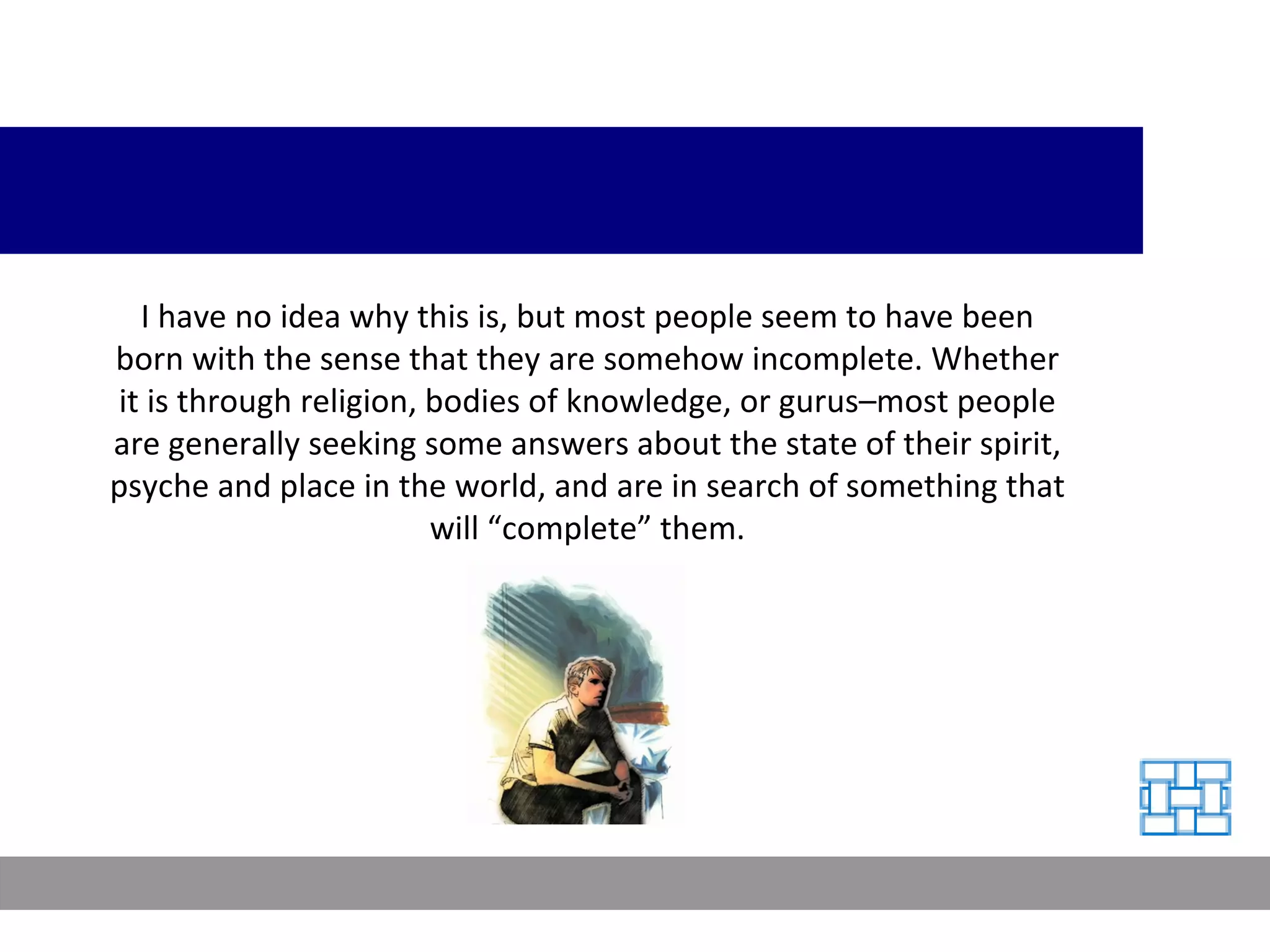 I have no idea why this is, but most people seem to have been born with the sense that they are somehow incomplete. Whether it is through religion, bodies of knowledge, or gurus–most people are generally seeking some answers about the state of their spirit, psyche and place in the world, and are in search of something that will “complete” them. 