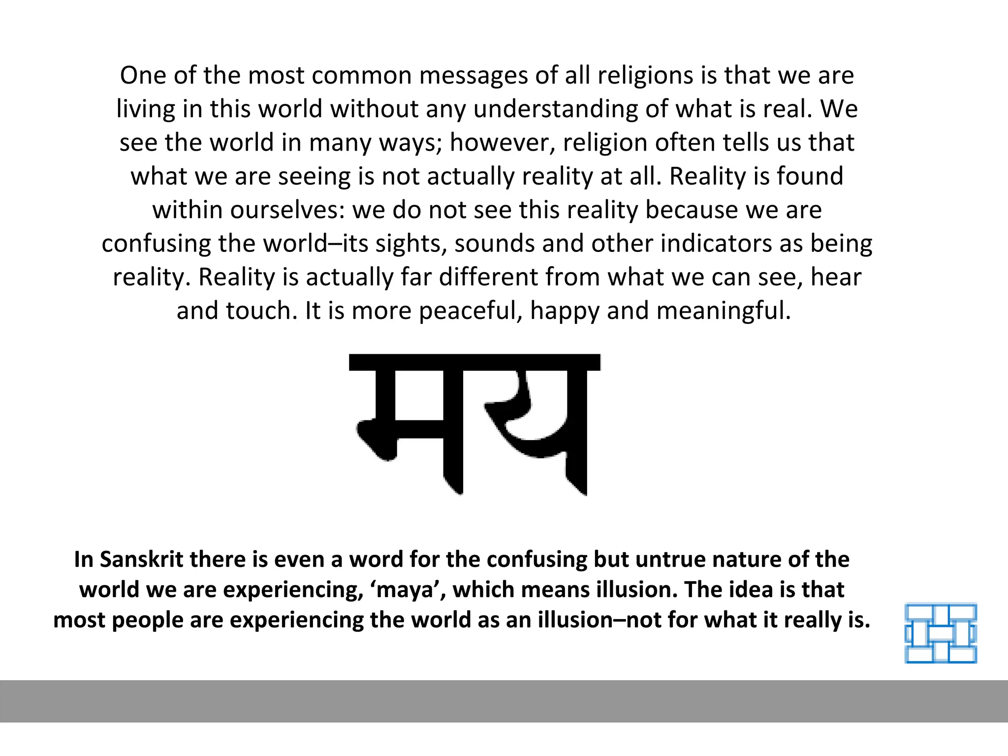 One of the most common messages of all religions is that we are living in this world without any understanding of what is real. We see the world in many ways; however, religion often tells us that what we are seeing is not actually reality at all. Reality is found within ourselves: we do not see this reality because we are confusing the world–its sights, sounds and other indicators as being reality. Reality is actually far different from what we can see, hear and touch. It is more peaceful, happy and meaningful.  In Sanskrit there is even a word for the confusing but untrue nature of the world we are experiencing, ‘maya’, which means illusion. The idea is that most people are experiencing the world as an illusion–not for what it really is. 