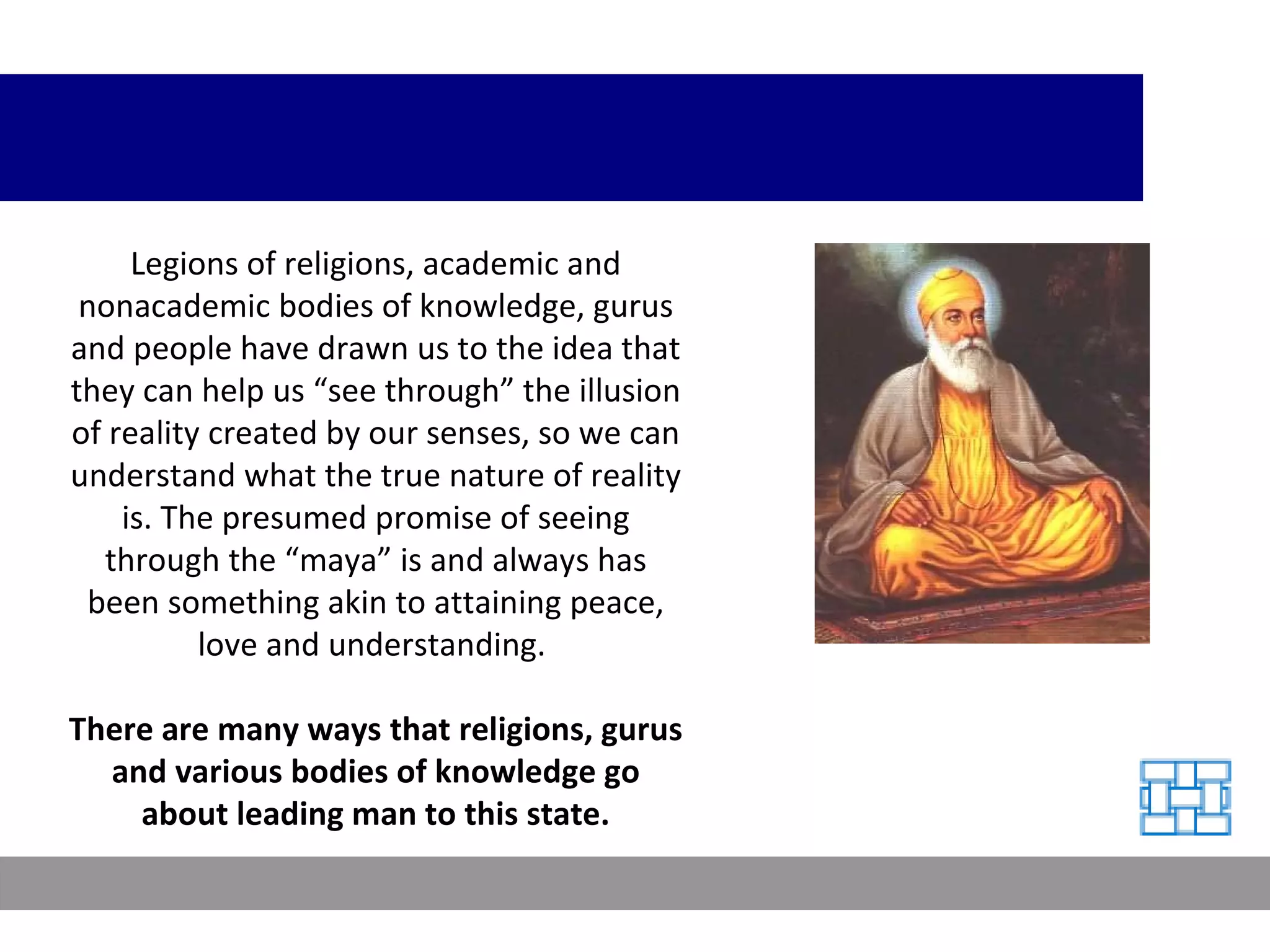 Legions of religions, academic and nonacademic bodies of knowledge, gurus and people have drawn us to the idea that they can help us “see through” the illusion of reality created by our senses, so we can understand what the true nature of reality is. The presumed promise of seeing through the “maya” is and always has been something akin to attaining peace, love and understanding.  There are many ways that religions, gurus and various bodies of knowledge go about leading man to this state. 