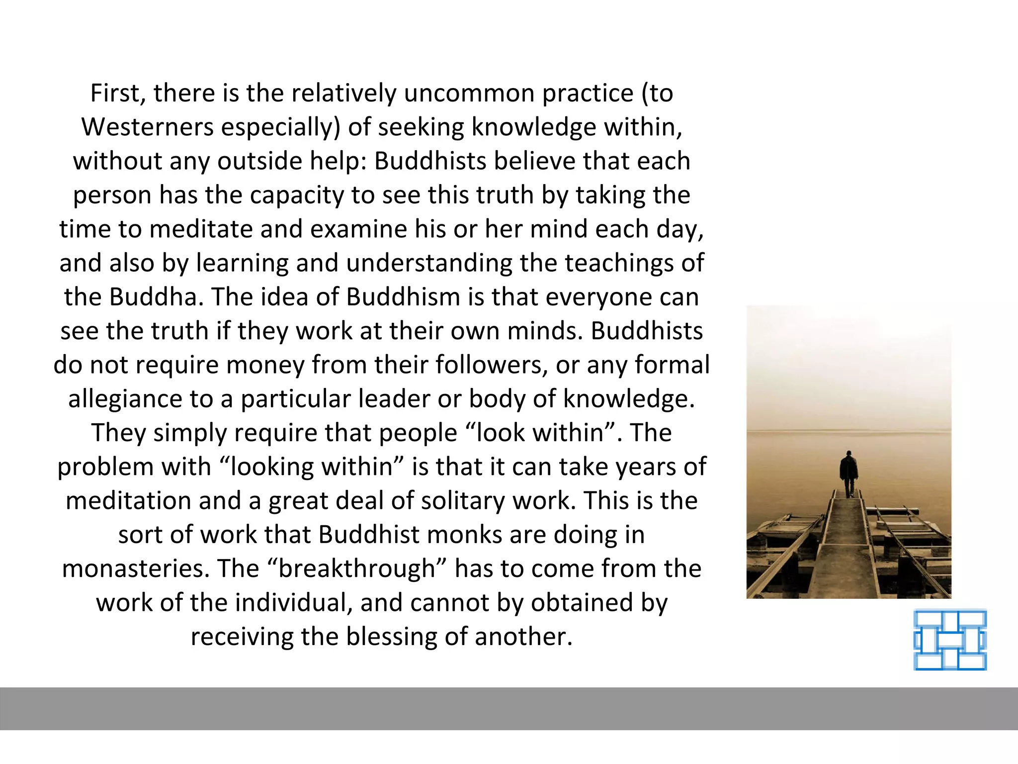 First, there is the relatively uncommon practice (to Westerners especially) of seeking knowledge within, without any outside help: Buddhists believe that each person has the capacity to see this truth by taking the time to meditate and examine his or her mind each day, and also by learning and understanding the teachings of the Buddha. The idea of Buddhism is that everyone can see the truth if they work at their own minds. Buddhists do not require money from their followers, or any formal allegiance to a particular leader or body of knowledge. They simply require that people “look within”. The problem with “looking within” is that it can take years of meditation and a great deal of solitary work. This is the sort of work that Buddhist monks are doing in monasteries. The “breakthrough” has to come from the work of the individual, and cannot by obtained by receiving the blessing of another. 