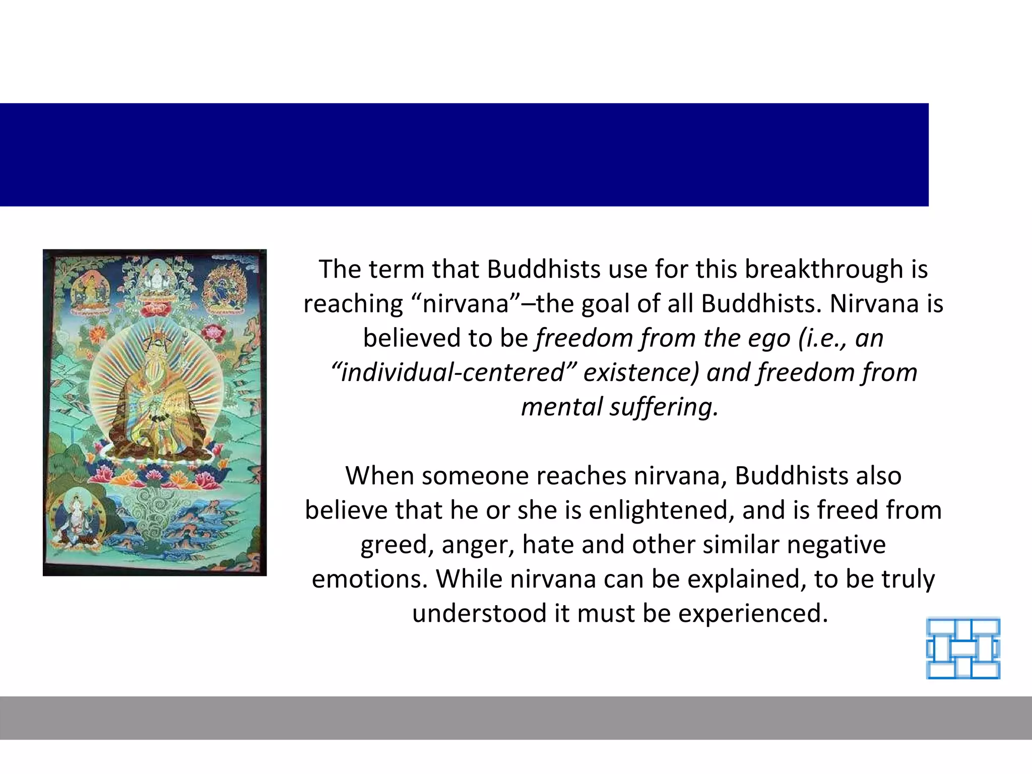 The term that Buddhists use for this breakthrough is reaching “nirvana”–the goal of all Buddhists. Nirvana is believed to be  freedom from the ego (i.e., an “individual-centered” existence) and freedom from mental suffering.  When someone reaches nirvana, Buddhists also believe that he or she is enlightened, and is freed from greed, anger, hate and other similar negative emotions. While nirvana can be explained, to be truly understood it must be experienced.  