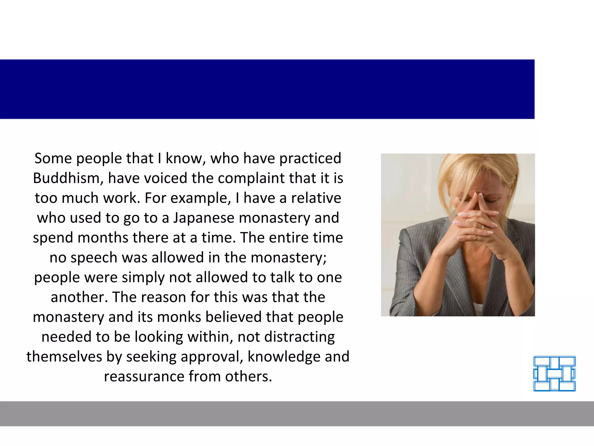 Some people that I know, who have practiced Buddhism, have voiced the complaint that it is too much work. For example, I have a relative who used to go to a Japanese monastery and spend months there at a time. The entire time no speech was allowed in the monastery; people were simply not allowed to talk to one another. The reason for this was that the monastery and its monks believed that people needed to be looking within, not distracting themselves by seeking approval, knowledge and reassurance from others. 