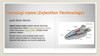 Teknologi Injeksi (Injection Technology)
pada Mesin Bensin
Injeksi bahan bakar adalah sebuah teknologi
yang digunakan dalam mesin pembakaran dalam
untuk mencampur bahan bakar dengan udara
sebelum dibakar.
Banyak sensor yang terdapat pada mesin
bensin yang berinjeksi ini. Kesemuanya itu
dikontrol oleh sebuah unit kontrol elektronik.
 