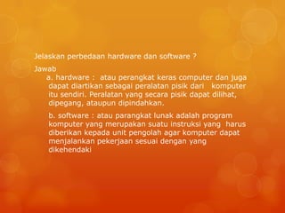 Jelaskan perbedaan hardware dan software ?
Jawab
a. hardware : atau perangkat keras computer dan juga
dapat diartikan sebagai peralatan pisik dari komputer
itu sendiri. Peralatan yang secara pisik dapat dilihat,
dipegang, ataupun dipindahkan.
b. software : atau parangkat lunak adalah program
komputer yang merupakan suatu instruksi yang harus
diberikan kepada unit pengolah agar komputer dapat
menjalankan pekerjaan sesuai dengan yang
dikehendaki
 