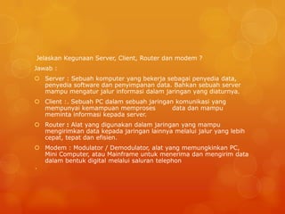 Jelaskan Kegunaan Server, Client, Router dan modem ?
Jawab :
 Server : Sebuah komputer yang bekerja sebagai penyedia data,
penyedia software dan penyimpanan data. Bahkan sebuah server
mampu mengatur jalur informasi dalam jaringan yang diaturnya.
 Client :. Sebuah PC dalam sebuah jaringan komunikasi yang
mempunyai kemampuan memproses data dan mampu
meminta informasi kepada server.
 Router : Alat yang digunakan dalam jaringan yang mampu
mengirimkan data kepada jaringan lainnya melalui jalur yang lebih
cepat, tepat dan efisien.
 Modem : Modulator / Demodulator, alat yang memungkinkan PC,
Mini Computer, atau Mainframe untuk menerima dan mengirim data
dalam bentuk digital melalui saluran telephon
`
 