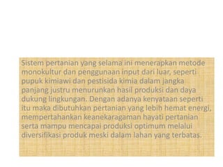Sistem pertanian yang selama ini menerapkan metode
monokultur dan penggunaan input dari luar, seperti
pupuk kimiawi dan pestisida kimia dalam jangka
panjang justru menurunkan hasil produksi dan daya
dukung lingkungan. Dengan adanya kenyataan seperti
itu maka dibutuhkan pertanian yang lebih hemat energi,
mempertahankan keanekaragaman hayati pertanian
serta mampu mencapai produksi optimum melalui
diversifikasi produk meski dalam lahan yang terbatas.
 