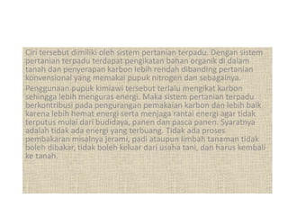 Ciri tersebut dimiliki oleh sistem pertanian terpadu. Dengan sistem
pertanian terpadu terdapat pengikatan bahan organik di dalam
tanah dan penyerapan karbon lebih rendah dibanding pertanian
konvensional yang memakai pupuk nitrogen dan sebagainya.
Penggunaan pupuk kimiawi tersebut terlalu mengikat karbon
sehingga lebih menguras energi. Maka sistem pertanian terpadu
berkontribusi pada pengurangan pemakaian karbon dan lebih baik
karena lebih hemat energi serta menjaga rantai energi agar tidak
terputus mulai dari budidaya, panen dan pasca panen. Syaratnya
adalah tidak ada energi yang terbuang. Tidak ada proses
pembakaran misalnya jerami, padi ataupun limbah tanaman tidak
boleh dibakar, tidak boleh keluar dari usaha tani, dan harus kembali
ke tanah.
 