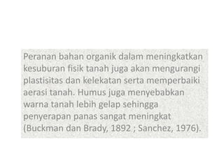 Peranan bahan organik dalam meningkatkan
kesuburan fisik tanah juga akan mengurangi
plastisitas dan kelekatan serta memperbaiki
aerasi tanah. Humus juga menyebabkan
warna tanah lebih gelap sehingga
penyerapan panas sangat meningkat
(Buckman dan Brady, 1892 ; Sanchez, 1976).
 