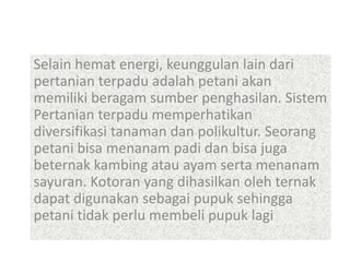 Selain hemat energi, keunggulan lain dari
pertanian terpadu adalah petani akan
memiliki beragam sumber penghasilan. Sistem
Pertanian terpadu memperhatikan
diversifikasi tanaman dan polikultur. Seorang
petani bisa menanam padi dan bisa juga
beternak kambing atau ayam serta menanam
sayuran. Kotoran yang dihasilkan oleh ternak
dapat digunakan sebagai pupuk sehingga
petani tidak perlu membeli pupuk lagi
 