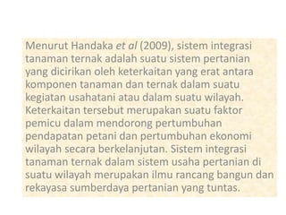 Menurut Handaka et al (2009), sistem integrasi
tanaman ternak adalah suatu sistem pertanian
yang dicirikan oleh keterkaitan yang erat antara
komponen tanaman dan ternak dalam suatu
kegiatan usahatani atau dalam suatu wilayah.
Keterkaitan tersebut merupakan suatu faktor
pemicu dalam mendorong pertumbuhan
pendapatan petani dan pertumbuhan ekonomi
wilayah secara berkelanjutan. Sistem integrasi
tanaman ternak dalam sistem usaha pertanian di
suatu wilayah merupakan ilmu rancang bangun dan
rekayasa sumberdaya pertanian yang tuntas.
 