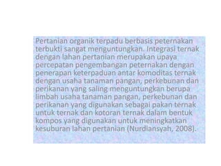 Pertanian organik terpadu berbasis peternakan
terbukti sangat menguntungkan. Integrasi ternak
dengan lahan pertanian merupakan upaya
percepatan pengembangan peternakan dengan
penerapan keterpaduan antar komoditas ternak
dengan usaha tanaman pangan, perkebunan dan
perikanan yang saling menguntungkan berupa
limbah usaha tanaman pangan, perkebunan dan
perikanan yang digunakan sebagai pakan ternak
untuk ternak dan kotoran ternak dalam bentuk
kompos yang digunakan untuk meningkatkan
kesuburan lahan pertanian (Nurdiansyah, 2008).
 