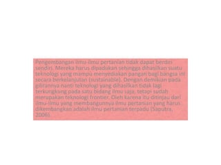 Pengembangan ilmu-ilmu pertanian tidak dapat berdiri
sendiri. Mereka harus dipadukan sehingga dihasilkan suatu
teknologi yang mampu menyediakan pangan bagi bangsa ini
secara berkelanjutan (sustainable). Dengan demikian pada
gilirannya nanti teknologi yang dihasilkan tidak lagi
terkungkung pada satu bidang ilmu saja, tetapi sudah
merupakan teknologi frontier. Oleh karena itu ditinjau dari
ilmu-ilmu yang membangunnya ilmu pertanian yang harus
dikembangkan adalah ilmu pertanian terpadu (Saputra,
2006).
 