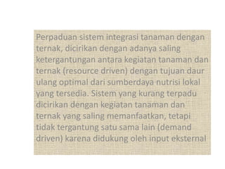 Perpaduan sistem integrasi tanaman dengan
ternak, dicirikan dengan adanya saling
ketergantungan antara kegiatan tanaman dan
ternak (resource driven) dengan tujuan daur
ulang optimal dari sumberdaya nutrisi lokal
yang tersedia. Sistem yang kurang terpadu
dicirikan dengan kegiatan tanaman dan
ternak yang saling memanfaatkan, tetapi
tidak tergantung satu sama lain (demand
driven) karena didukung oleh input eksternal
 