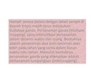 Hampir semua petani dengan lahan sempit di
daerah tropis masih terus melakukan
budidaya ganda. Pertanaman ganda (Multiple
cropping), yaitu intensifikasi pertanaman
dalam dimensi waktu dan ruang. Bentuknya
adalah penanaman dua jenis tanaman atau
lebih pada lahan yang sama dalam kurun
waktu satu tahun. Menurut bentuknya,
penanaman ganda yang diterapkan adalah
pertanaman tumpangsari (Intercropping).
 
