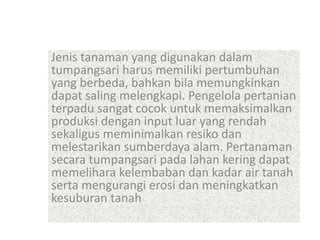 Jenis tanaman yang digunakan dalam
tumpangsari harus memiliki pertumbuhan
yang berbeda, bahkan bila memungkinkan
dapat saling melengkapi. Pengelola pertanian
terpadu sangat cocok untuk memaksimalkan
produksi dengan input luar yang rendah
sekaligus meminimalkan resiko dan
melestarikan sumberdaya alam. Pertanaman
secara tumpangsari pada lahan kering dapat
memelihara kelembaban dan kadar air tanah
serta mengurangi erosi dan meningkatkan
kesuburan tanah
 