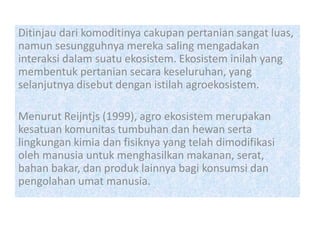 Ditinjau dari komoditinya cakupan pertanian sangat luas,
namun sesungguhnya mereka saling mengadakan
interaksi dalam suatu ekosistem. Ekosistem inilah yang
membentuk pertanian secara keseluruhan, yang
selanjutnya disebut dengan istilah agroekosistem.
Menurut Reijntjs (1999), agro ekosistem merupakan
kesatuan komunitas tumbuhan dan hewan serta
lingkungan kimia dan fisiknya yang telah dimodifikasi
oleh manusia untuk menghasilkan makanan, serat,
bahan bakar, dan produk lainnya bagi konsumsi dan
pengolahan umat manusia.
 