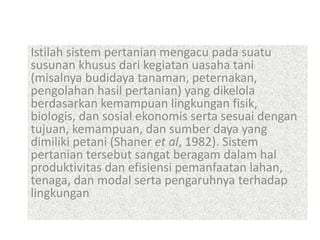 Istilah sistem pertanian mengacu pada suatu
susunan khusus dari kegiatan uasaha tani
(misalnya budidaya tanaman, peternakan,
pengolahan hasil pertanian) yang dikelola
berdasarkan kemampuan lingkungan fisik,
biologis, dan sosial ekonomis serta sesuai dengan
tujuan, kemampuan, dan sumber daya yang
dimiliki petani (Shaner et al, 1982). Sistem
pertanian tersebut sangat beragam dalam hal
produktivitas dan efisiensi pemanfaatan lahan,
tenaga, dan modal serta pengaruhnya terhadap
lingkungan
 