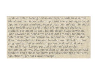Produksi dalam bidang pertanian terpadu pada hakekatnya
adalah memanfaatkan seluruh potensi energi sehingga dapat
dipanen secara seimbang. Agar proses pemanfaatan tersebut
dapat terjadi secara efektif dan efisien, maka sebaiknya
produksi pertanian terpadu berada dalam suatu kawasan.
Pada kawasan ini sebaiknya ada sektor produksi tanaman,
peternakan maupun perikanan. Keberadaan sektor-sektor ini
akan mengakibatkan kawasan tersebut memiliki ekosistem
yang lengkap dan seluruh komponen produksi tidak akan
menjadi limbah karena pasti akan dimanfaatkan oleh
komponen lainnya. Disamping akan terjadi peningkatan hasil
produksi dan penekanan biaya produksi sehingga efektivitas
dan efisiensi produksi akan tercapai.
 
