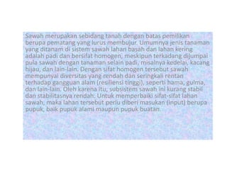 Sawah merupakan sebidang tanah dengan batas pemilikan
berupa pematang yang lurus membujur. Umumnya jenis tanaman
yang ditanam di sistem sawah lahan basah dan lahan kering
adalah padi dan bersifat homogen, meskipun terkadang dijumpai
pula sawah dengan tanaman selain padi, misalnya kedelai, kacang
hijau, dan lain-lain. Dengan sifat homogen tersebut sawah
mempunyai diversitas yang rendah dan seringkali rentan
terhadap gangguan alam (resiliensi tinggi), seperti hama, gulma,
dan lain-lain. Oleh karena itu, subsistem sawah ini kurang stabil
dan stabilitasnya rendah. Untuk memperbaiki sifat-sifat lahan
sawah, maka lahan tersebut perlu diberi masukan (input) berupa
pupuk, baik pupuk alami maupun pupuk buatan.
 