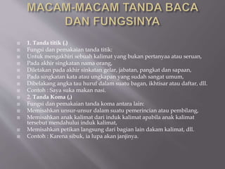  1. Tanda titik (.)
 Fungsi dan pemakaian tanda titik:
 Untuk mengakhiri sebuah kalimat yang bukan pertanyaa atau seruan,
 Pada akhir singkatan nama orang,
 Diletakan pada akhir sinkatan gelar, jabatan, pangkat dan sapaan,
 Pada singkatan kata atau ungkapan yang sudah sangat umum,
 Dibelakang angka tau huruf dalam suatu bagan, ikhtisar atau daftar, dll.
 Contoh : Saya suka makan nasi.
 2. Tanda Koma (,)
 Fungsi dan pemakaian tanda koma antara lain:
 Memisahkan unsur-unsur dalam suatu pemerincian atau pembilang,
 Memisahkan anak kalimat dari induk kalimat apabila anak kalimat
tersebut mendahului induk kalimat,
 Memisahkan petikan langsung dari bagian lain dakam kalimat, dll.
 Contoh : Karena sibuk, ia lupa akan janjinya.
 