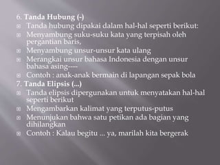 6. Tanda Hubung (-)
 Tanda hubung dipakai dalam hal-hal seperti berikut:
 Menyambung suku-suku kata yang terpisah oleh
pergantian baris,
 Menyambung unsur-unsur kata ulang
 Merangkai unsur bahasa Indonesia dengan unsur
bahasa asing----
 Contoh : anak-anak bermain di lapangan sepak bola
7. Tanda Elipsis (...)
 Tanda elipsis dipergunakan untuk menyatakan hal-hal
seperti berikut
 Mengambarkan kalimat yang terputus-putus
 Menunjukan bahwa satu petikan ada bagian yang
dihilangkan
 Contoh : Kalau begitu ... ya, marilah kita bergerak
 