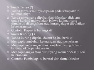 8. Tanda Tanya (?)
 Tanda tanya selalunya dipakai pada setiap akhir
kalimat tanya.
 Tanda tanya yang dipakai dan diletakan didalam
tanda kurung menyatakan bahwa kalimat yang
dimaksud disangsikan atau kurang dapat dibuktikan
kebenarannya.
 Contoh : Kapan ia berangkat?
9. Tanda Kurung ( )
 Tanda kurung dipakai dalam ha-hal berikut
 Mengapit tambahan keterangan atau penjelasan
 Mengapit keterangan atau penjelasan yang bukan
bagian pokok pembicaraan
 Mengapit angka atau huruf yang memerinci satu seri
keterangan
 Contoh : Pembalap itu berasal dari (kota) Medan
 