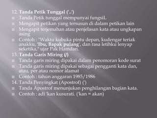 12. Tanda Petik Tunggal ('..')
 Tanda Petik tunggal mempunyai fungsiL
 Mengapit petikan yang tersusun di dalam petikan lain
 Mengapit terjemahan atau penjelasan kata atau ungkapan
asing
 Contoh : "Waktu kubuka pintu depan, kudengar teriak
anakku, 'Ibu, Bapak pulang', dan rasa letihku lenyap
seketika," ujar Pak Hamdan.
13. Tanda Garis Miring (/)
 Tanda garis miring dipakai dalam penomoran kode surat
 Tanda garis miring dipakai sebagai pengganti kata dan,
atau, per atau nomor alamat
 Contoh : tahun anggaran 1985/1986
14. Tanda Penyingkat (Apostrof) (')
 Tanda Apostrof menunjukan penghilangan bagian kata.
 Contoh : adi 'kan kusurati. ('kan = akan)
 