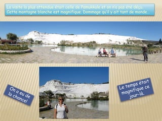La visite la plus attendue était celle de Pamukkale et on n’a pas été déçu.
Cette montagne blanche est magnifique. Dommage qu’il y ait tant de monde…
 