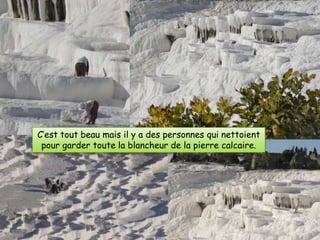 C’est tout beau mais il y a des personnes qui nettoient
 pour garder toute la blancheur de la pierre calcaire.
 