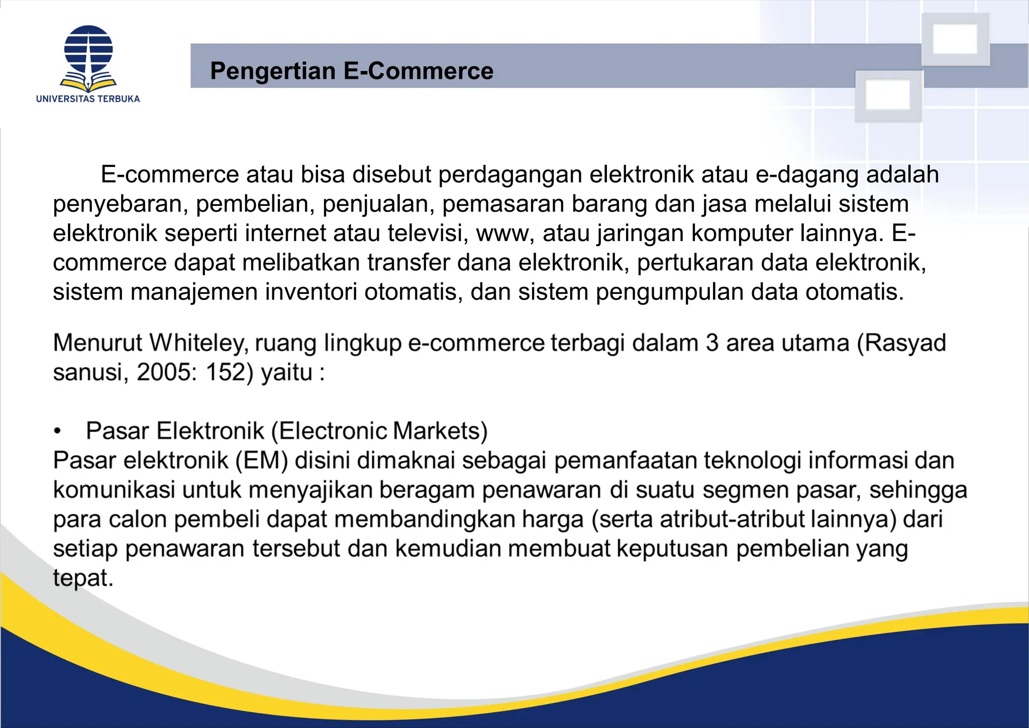 E-commerce atau bisa disebut perdagangan elektronik atau e-dagang adalah
penyebaran, pembelian, penjualan, pemasaran barang dan jasa melalui sistem
elektronik seperti internet atau televisi, www, atau jaringan komputer lainnya. E-
commerce dapat melibatkan transfer dana elektronik, pertukaran data elektronik,
sistem manajemen inventori otomatis, dan sistem pengumpulan data otomatis.
Pengertian E-Commerce
 