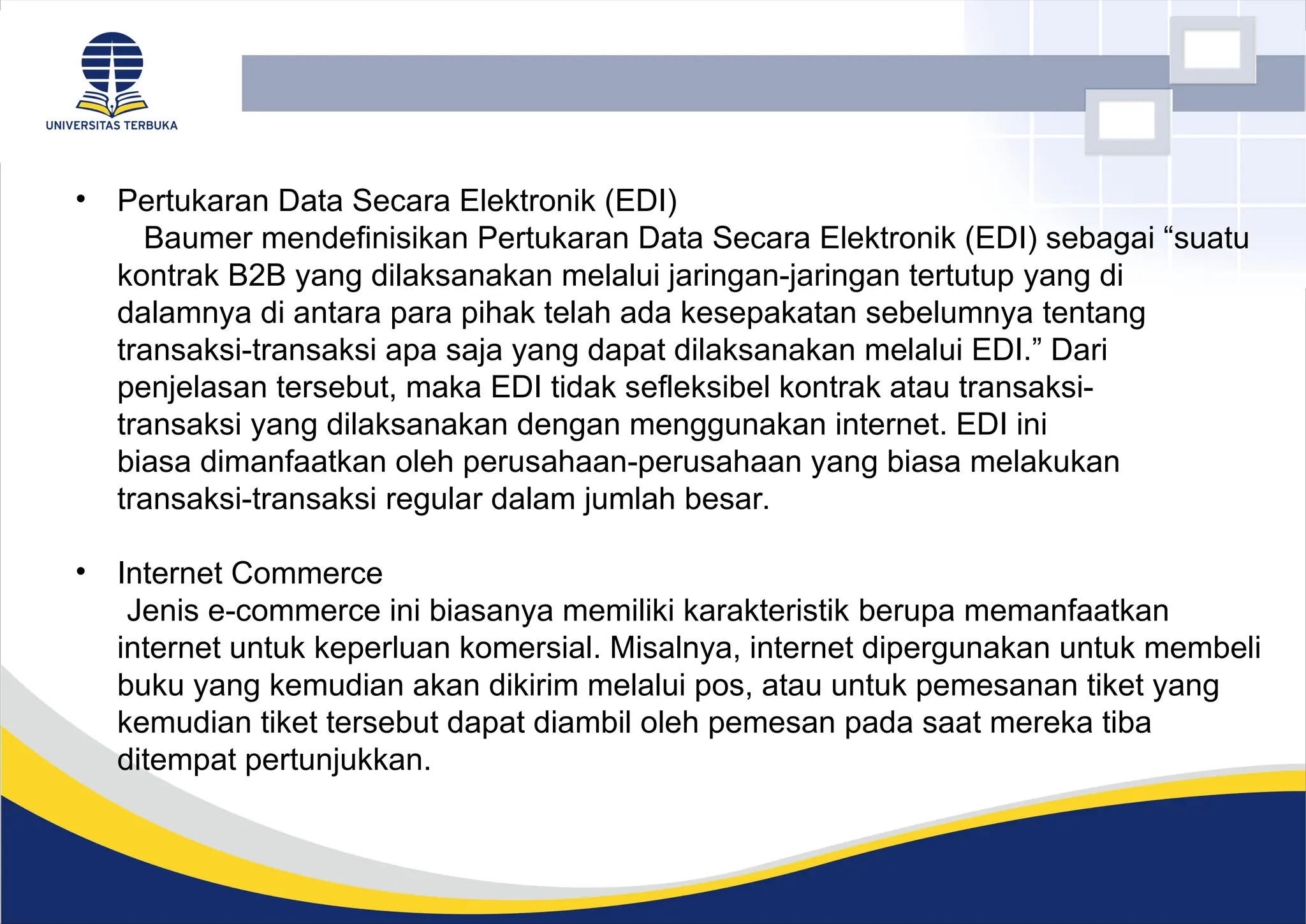 • Pertukaran Data Secara Elektronik (EDI)
Baumer mendefinisikan Pertukaran Data Secara Elektronik (EDI) sebagai “suatu
kontrak B2B yang dilaksanakan melalui jaringan-jaringan tertutup yang di
dalamnya di antara para pihak telah ada kesepakatan sebelumnya tentang
transaksi-transaksi apa saja yang dapat dilaksanakan melalui EDI.” Dari
penjelasan tersebut, maka EDI tidak sefleksibel kontrak atau transaksi-
transaksi yang dilaksanakan dengan menggunakan internet. EDI ini
biasa dimanfaatkan oleh perusahaan-perusahaan yang biasa melakukan
transaksi-transaksi regular dalam jumlah besar.
• Internet Commerce
Jenis e-commerce ini biasanya memiliki karakteristik berupa memanfaatkan
internet untuk keperluan komersial. Misalnya, internet dipergunakan untuk membeli
buku yang kemudian akan dikirim melalui pos, atau untuk pemesanan tiket yang
kemudian tiket tersebut dapat diambil oleh pemesan pada saat mereka tiba
ditempat pertunjukkan.
 