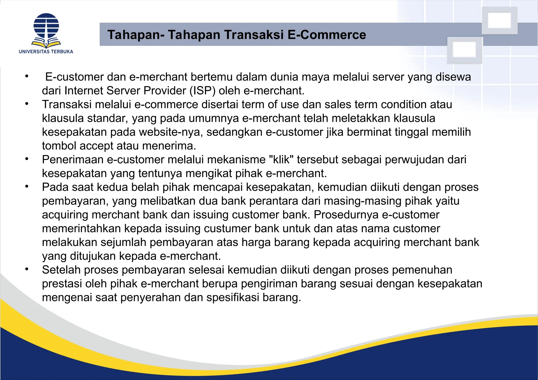 • E-customer dan e-merchant bertemu dalam dunia maya melalui server yang disewa
dari Internet Server Provider (ISP) oleh e-merchant.
• Transaksi melalui e-commerce disertai term of use dan sales term condition atau
klausula standar, yang pada umumnya e-merchant telah meletakkan klausula
kesepakatan pada website-nya, sedangkan e-customer jika berminat tinggal memilih
tombol accept atau menerima.
• Penerimaan e-customer melalui mekanisme "klik" tersebut sebagai perwujudan dari
kesepakatan yang tentunya mengikat pihak e-merchant.
• Pada saat kedua belah pihak mencapai kesepakatan, kemudian diikuti dengan proses
pembayaran, yang melibatkan dua bank perantara dari masing-masing pihak yaitu
acquiring merchant bank dan issuing customer bank. Prosedurnya e-customer
memerintahkan kepada issuing custumer bank untuk dan atas nama customer
melakukan sejumlah pembayaran atas harga barang kepada acquiring merchant bank
yang ditujukan kepada e-merchant.
• Setelah proses pembayaran selesai kemudian diikuti dengan proses pemenuhan
prestasi oleh pihak e-merchant berupa pengiriman barang sesuai dengan kesepakatan
mengenai saat penyerahan dan spesifikasi barang.
Tahapan- Tahapan Transaksi E-Commerce
 