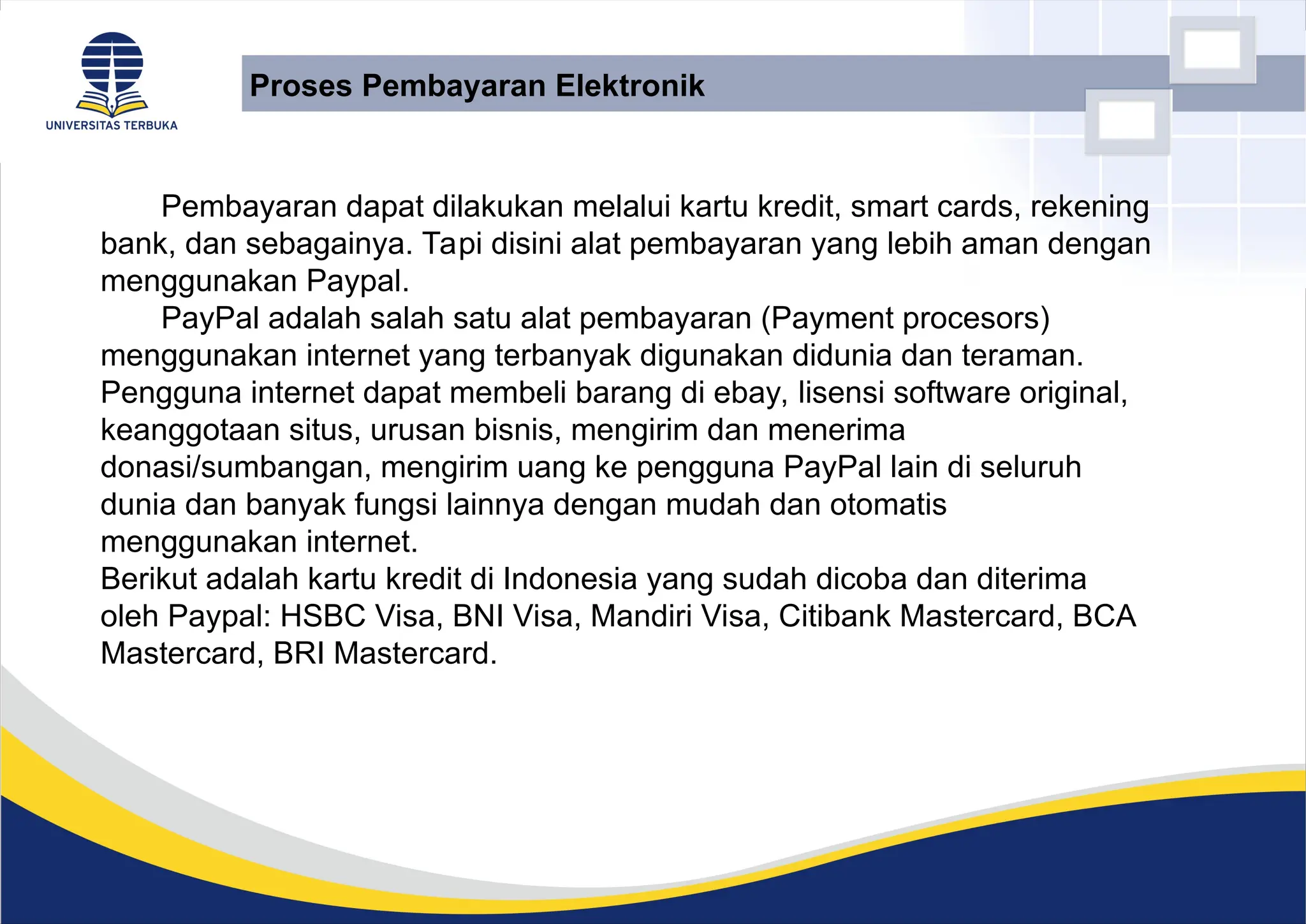 Pembayaran dapat dilakukan melalui kartu kredit, smart cards, rekening
bank, dan sebagainya. Tapi disini alat pembayaran yang lebih aman dengan
menggunakan Paypal.
PayPal adalah salah satu alat pembayaran (Payment procesors)
menggunakan internet yang terbanyak digunakan didunia dan teraman.
Pengguna internet dapat membeli barang di ebay, lisensi software original,
keanggotaan situs, urusan bisnis, mengirim dan menerima
donasi/sumbangan, mengirim uang ke pengguna PayPal lain di seluruh
dunia dan banyak fungsi lainnya dengan mudah dan otomatis
menggunakan internet.
Berikut adalah kartu kredit di Indonesia yang sudah dicoba dan diterima
oleh Paypal: HSBC Visa, BNI Visa, Mandiri Visa, Citibank Mastercard, BCA
Mastercard, BRI Mastercard.
Proses Pembayaran Elektronik
 