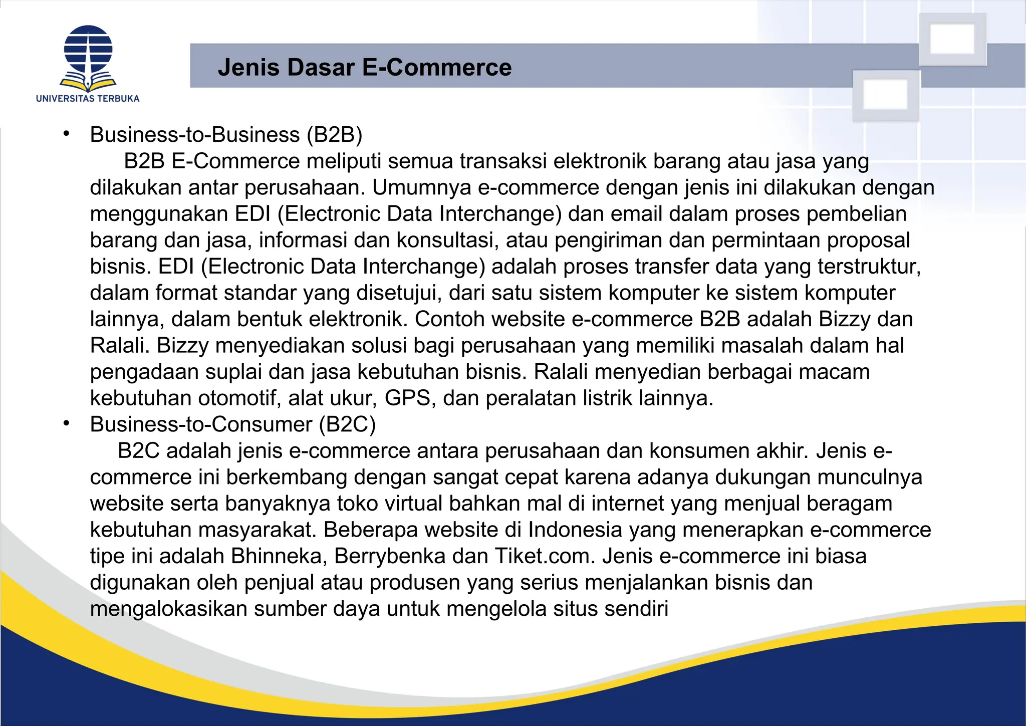 • Business-to-Business (B2B)
B2B E-Commerce meliputi semua transaksi elektronik barang atau jasa yang
dilakukan antar perusahaan. Umumnya e-commerce dengan jenis ini dilakukan dengan
menggunakan EDI (Electronic Data Interchange) dan email dalam proses pembelian
barang dan jasa, informasi dan konsultasi, atau pengiriman dan permintaan proposal
bisnis. EDI (Electronic Data Interchange) adalah proses transfer data yang terstruktur,
dalam format standar yang disetujui, dari satu sistem komputer ke sistem komputer
lainnya, dalam bentuk elektronik. Contoh website e-commerce B2B adalah Bizzy dan
Ralali. Bizzy menyediakan solusi bagi perusahaan yang memiliki masalah dalam hal
pengadaan suplai dan jasa kebutuhan bisnis. Ralali menyedian berbagai macam
kebutuhan otomotif, alat ukur, GPS, dan peralatan listrik lainnya.
• Business-to-Consumer (B2C)
B2C adalah jenis e-commerce antara perusahaan dan konsumen akhir. Jenis e-
commerce ini berkembang dengan sangat cepat karena adanya dukungan munculnya
website serta banyaknya toko virtual bahkan mal di internet yang menjual beragam
kebutuhan masyarakat. Beberapa website di Indonesia yang menerapkan e-commerce
tipe ini adalah Bhinneka, Berrybenka dan Tiket.com. Jenis e-commerce ini biasa
digunakan oleh penjual atau produsen yang serius menjalankan bisnis dan
mengalokasikan sumber daya untuk mengelola situs sendiri
Jenis Dasar E-Commerce
 