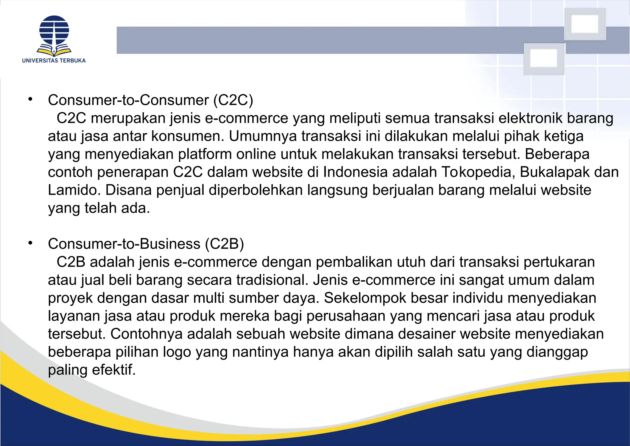 • Consumer-to-Consumer (C2C)
C2C merupakan jenis e-commerce yang meliputi semua transaksi elektronik barang
atau jasa antar konsumen. Umumnya transaksi ini dilakukan melalui pihak ketiga
yang menyediakan platform online untuk melakukan transaksi tersebut. Beberapa
contoh penerapan C2C dalam website di Indonesia adalah Tokopedia, Bukalapak dan
Lamido. Disana penjual diperbolehkan langsung berjualan barang melalui website
yang telah ada.
• Consumer-to-Business (C2B)
C2B adalah jenis e-commerce dengan pembalikan utuh dari transaksi pertukaran
atau jual beli barang secara tradisional. Jenis e-commerce ini sangat umum dalam
proyek dengan dasar multi sumber daya. Sekelompok besar individu menyediakan
layanan jasa atau produk mereka bagi perusahaan yang mencari jasa atau produk
tersebut. Contohnya adalah sebuah website dimana desainer website menyediakan
beberapa pilihan logo yang nantinya hanya akan dipilih salah satu yang dianggap
paling efektif.
 
