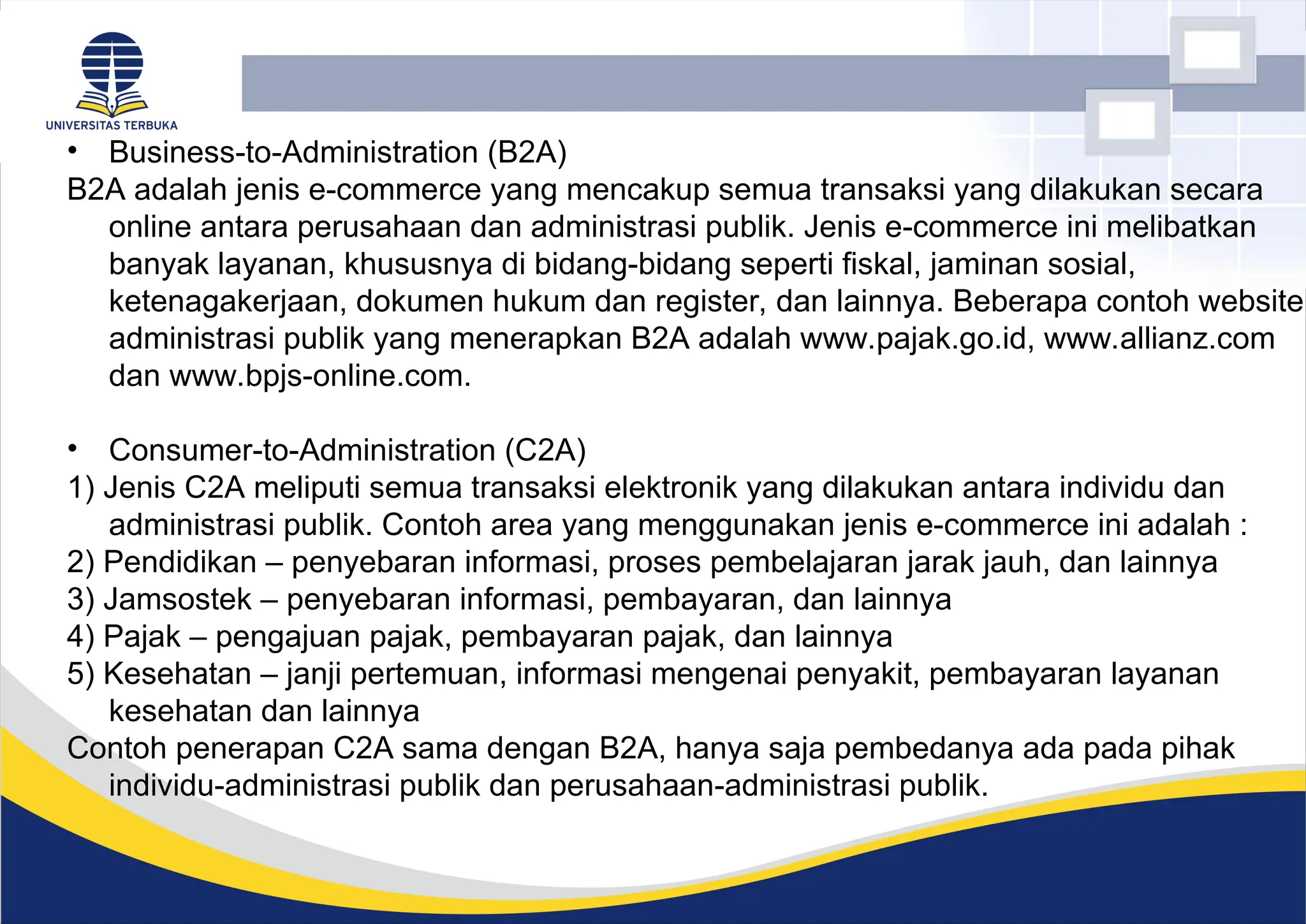 • Business-to-Administration (B2A)
B2A adalah jenis e-commerce yang mencakup semua transaksi yang dilakukan secara
online antara perusahaan dan administrasi publik. Jenis e-commerce ini melibatkan
banyak layanan, khususnya di bidang-bidang seperti fiskal, jaminan sosial,
ketenagakerjaan, dokumen hukum dan register, dan lainnya. Beberapa contoh website
administrasi publik yang menerapkan B2A adalah www.pajak.go.id, www.allianz.com
dan www.bpjs-online.com.
• Consumer-to-Administration (C2A)
1) Jenis C2A meliputi semua transaksi elektronik yang dilakukan antara individu dan
administrasi publik. Contoh area yang menggunakan jenis e-commerce ini adalah :
2) Pendidikan – penyebaran informasi, proses pembelajaran jarak jauh, dan lainnya
3) Jamsostek – penyebaran informasi, pembayaran, dan lainnya
4) Pajak – pengajuan pajak, pembayaran pajak, dan lainnya
5) Kesehatan – janji pertemuan, informasi mengenai penyakit, pembayaran layanan
kesehatan dan lainnya
Contoh penerapan C2A sama dengan B2A, hanya saja pembedanya ada pada pihak
individu-administrasi publik dan perusahaan-administrasi publik.
 