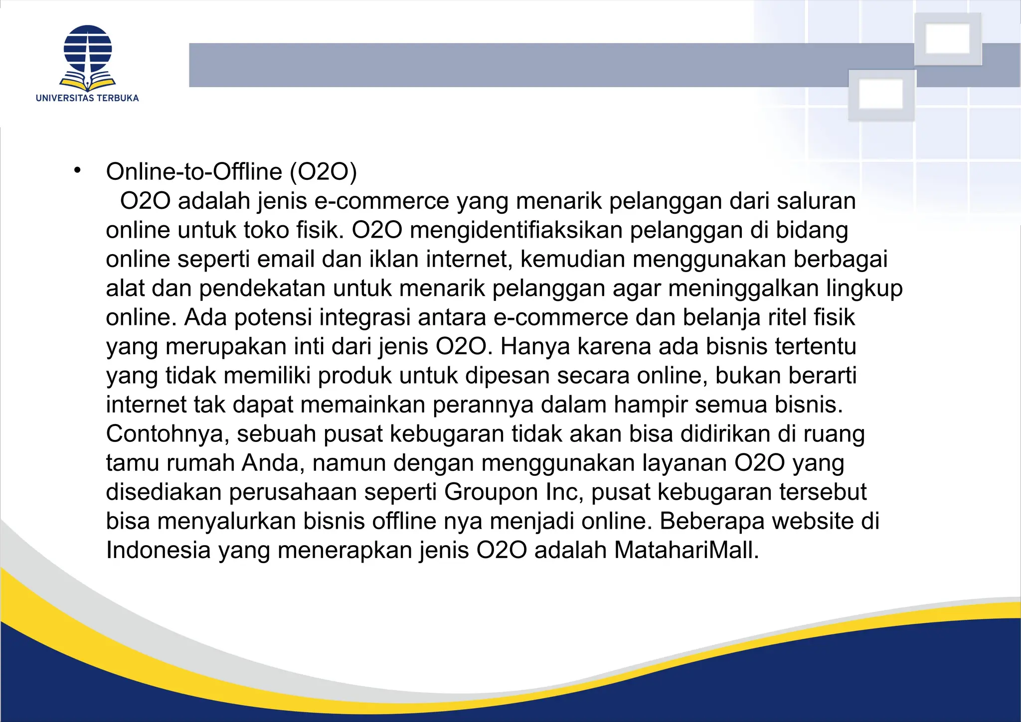 • Online-to-Offline (O2O)
O2O adalah jenis e-commerce yang menarik pelanggan dari saluran
online untuk toko fisik. O2O mengidentifiaksikan pelanggan di bidang
online seperti email dan iklan internet, kemudian menggunakan berbagai
alat dan pendekatan untuk menarik pelanggan agar meninggalkan lingkup
online. Ada potensi integrasi antara e-commerce dan belanja ritel fisik
yang merupakan inti dari jenis O2O. Hanya karena ada bisnis tertentu
yang tidak memiliki produk untuk dipesan secara online, bukan berarti
internet tak dapat memainkan perannya dalam hampir semua bisnis.
Contohnya, sebuah pusat kebugaran tidak akan bisa didirikan di ruang
tamu rumah Anda, namun dengan menggunakan layanan O2O yang
disediakan perusahaan seperti Groupon Inc, pusat kebugaran tersebut
bisa menyalurkan bisnis offline nya menjadi online. Beberapa website di
Indonesia yang menerapkan jenis O2O adalah MatahariMall.
 