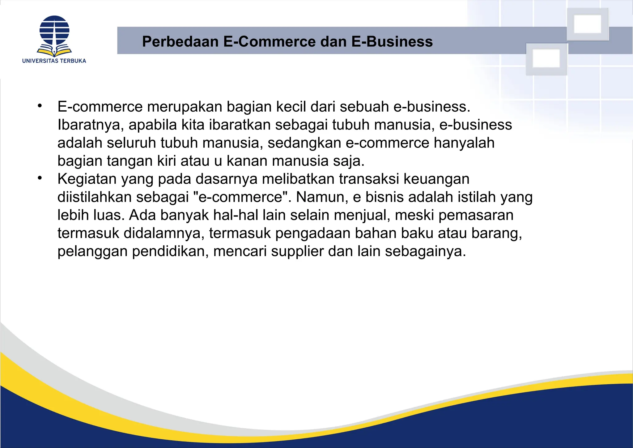 • E-commerce merupakan bagian kecil dari sebuah e-business.
Ibaratnya, apabila kita ibaratkan sebagai tubuh manusia, e-business
adalah seluruh tubuh manusia, sedangkan e-commerce hanyalah
bagian tangan kiri atau u kanan manusia saja.
• Kegiatan yang pada dasarnya melibatkan transaksi keuangan
diistilahkan sebagai "e-commerce". Namun, e bisnis adalah istilah yang
lebih luas. Ada banyak hal-hal lain selain menjual, meski pemasaran
termasuk didalamnya, termasuk pengadaan bahan baku atau barang,
pelanggan pendidikan, mencari supplier dan lain sebagainya.
Perbedaan E-Commerce dan E-Business
 