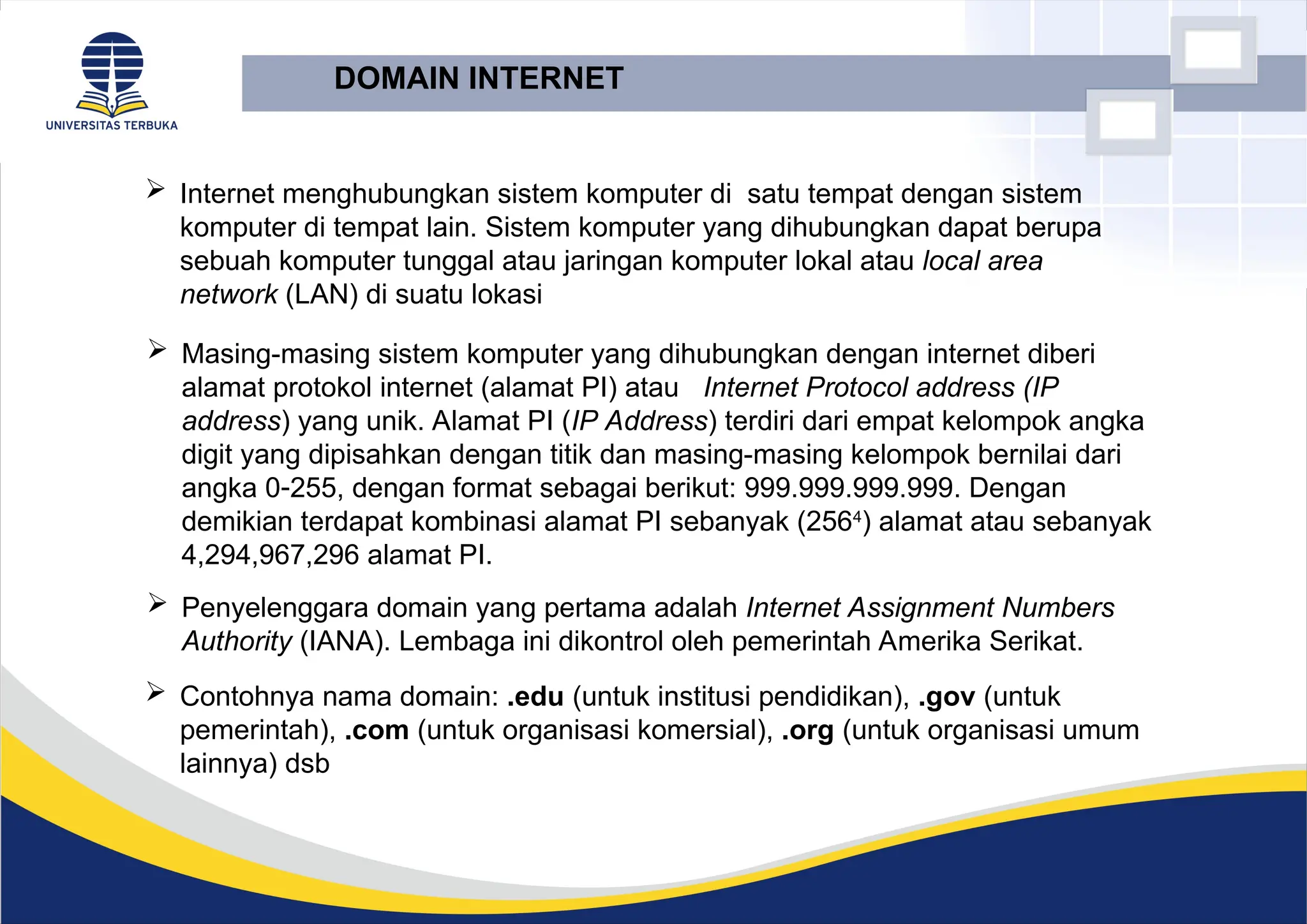 DOMAIN INTERNET
 Internet menghubungkan sistem komputer di satu tempat dengan sistem
komputer di tempat lain. Sistem komputer yang dihubungkan dapat berupa
sebuah komputer tunggal atau jaringan komputer lokal atau local area
network (LAN) di suatu lokasi
 Masing-masing sistem komputer yang dihubungkan dengan internet diberi
alamat protokol internet (alamat PI) atau Internet Protocol address (IP
address) yang unik. Alamat PI (IP Address) terdiri dari empat kelompok angka
digit yang dipisahkan dengan titik dan masing-masing kelompok bernilai dari
angka 0255, dengan format sebagai berikut: 999.999.999.999. Dengan
demikian terdapat kombinasi alamat PI sebanyak (2564
) alamat atau sebanyak
4,294,967,296 alamat PI.
 Penyelenggara domain yang pertama adalah Internet Assignment Numbers
Authority (IANA). Lembaga ini dikontrol oleh pemerintah Amerika Serikat.
 Contohnya nama domain: .edu (untuk institusi pendidikan), .gov (untuk
pemerintah), .com (untuk organisasi komersial), .org (untuk organisasi umum
lainnya) dsb
 