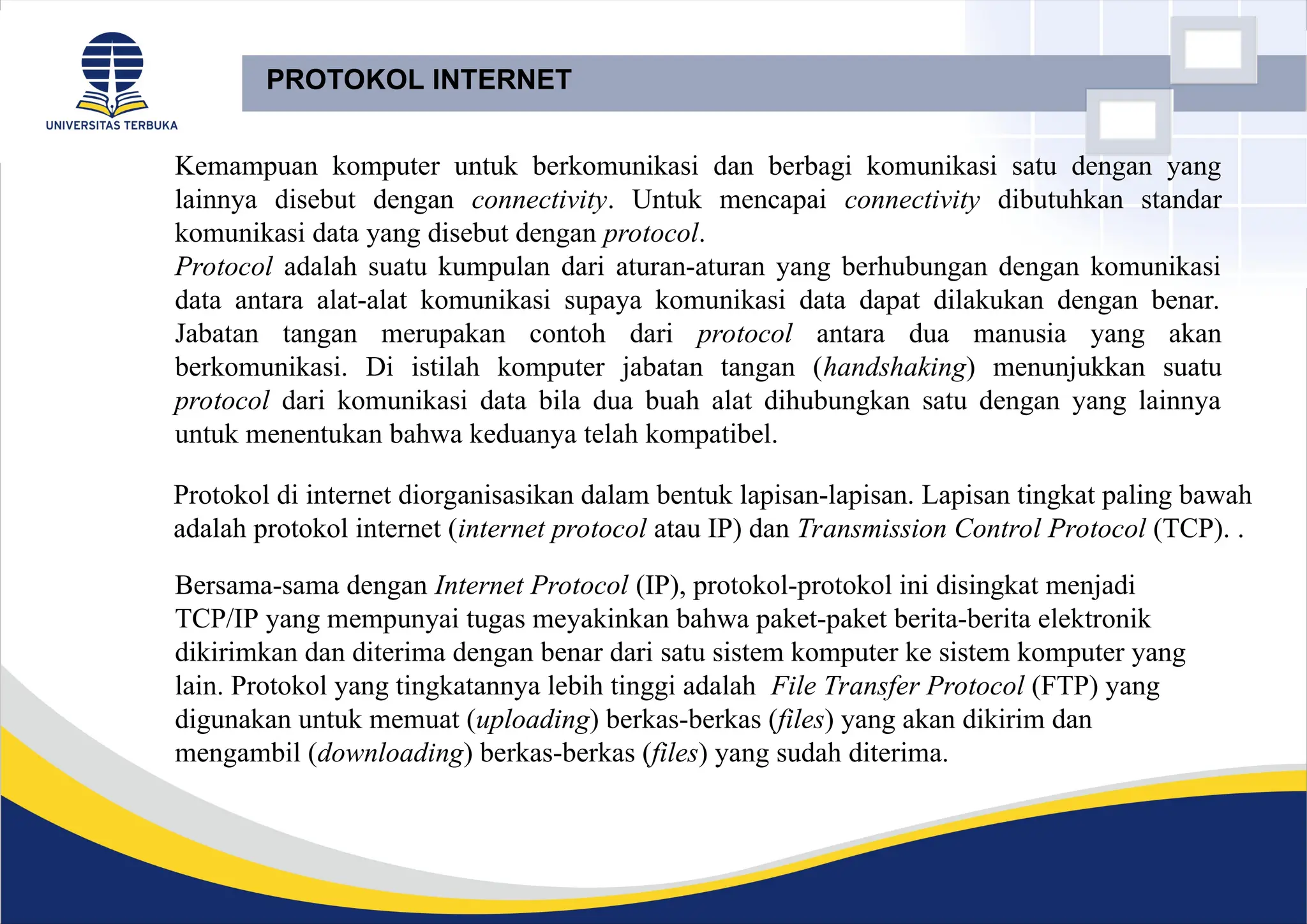 PROTOKOL INTERNET
Kemampuan komputer untuk berkomunikasi dan berbagi komunikasi satu dengan yang
lainnya disebut dengan connectivity. Untuk mencapai connectivity dibutuhkan standar
komunikasi data yang disebut dengan protocol.
Protocol adalah suatu kumpulan dari aturan-aturan yang berhubungan dengan komunikasi
data antara alat-alat komunikasi supaya komunikasi data dapat dilakukan dengan benar.
Jabatan tangan merupakan contoh dari protocol antara dua manusia yang akan
berkomunikasi. Di istilah komputer jabatan tangan (handshaking) menunjukkan suatu
protocol dari komunikasi data bila dua buah alat dihubungkan satu dengan yang lainnya
untuk menentukan bahwa keduanya telah kompatibel.
Bersama-sama dengan Internet Protocol (IP), protokol-protokol ini disingkat menjadi
TCP/IP yang mempunyai tugas meyakinkan bahwa paket-paket berita-berita elektronik
dikirimkan dan diterima dengan benar dari satu sistem komputer ke sistem komputer yang
lain. Protokol yang tingkatannya lebih tinggi adalah File Transfer Protocol (FTP) yang
digunakan untuk memuat (uploading) berkas-berkas (files) yang akan dikirim dan
mengambil (downloading) berkas-berkas (files) yang sudah diterima.
Protokol di internet diorganisasikan dalam bentuk lapisan-lapisan. Lapisan tingkat paling bawah
adalah protokol internet (internet protocol atau IP) dan Transmission Control Protocol (TCP). .
 