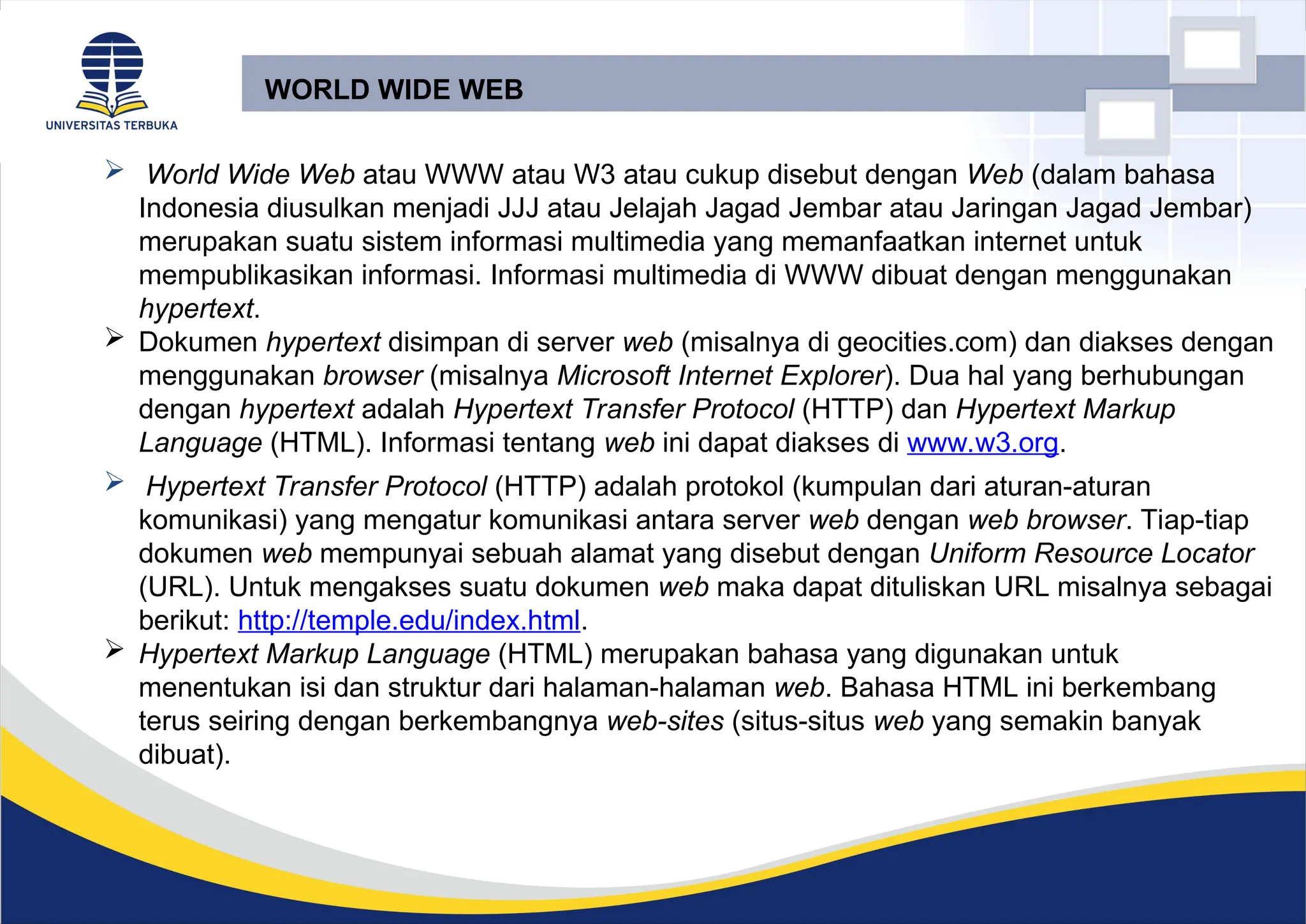 WORLD WIDE WEB
 World Wide Web atau WWW atau W3 atau cukup disebut dengan Web (dalam bahasa
Indonesia diusulkan menjadi JJJ atau Jelajah Jagad Jembar atau Jaringan Jagad Jembar)
merupakan suatu sistem informasi multimedia yang memanfaatkan internet untuk
mempublikasikan informasi. Informasi multimedia di WWW dibuat dengan menggunakan
hypertext.
 Dokumen hypertext disimpan di server web (misalnya di geocities.com) dan diakses dengan
menggunakan browser (misalnya Microsoft Internet Explorer). Dua hal yang berhubungan
dengan hypertext adalah Hypertext Transfer Protocol (HTTP) dan Hypertext Markup
Language (HTML). Informasi tentang web ini dapat diakses di www.w3.org.
 Hypertext Transfer Protocol (HTTP) adalah protokol (kumpulan dari aturan-aturan
komunikasi) yang mengatur komunikasi antara server web dengan web browser. Tiap-tiap
dokumen web mempunyai sebuah alamat yang disebut dengan Uniform Resource Locator
(URL). Untuk mengakses suatu dokumen web maka dapat dituliskan URL misalnya sebagai
berikut: http://temple.edu/index.html.
 Hypertext Markup Language (HTML) merupakan bahasa yang digunakan untuk
menentukan isi dan struktur dari halaman-halaman web. Bahasa HTML ini berkembang
terus seiring dengan berkembangnya web-sites (situs-situs web yang semakin banyak
dibuat).
 