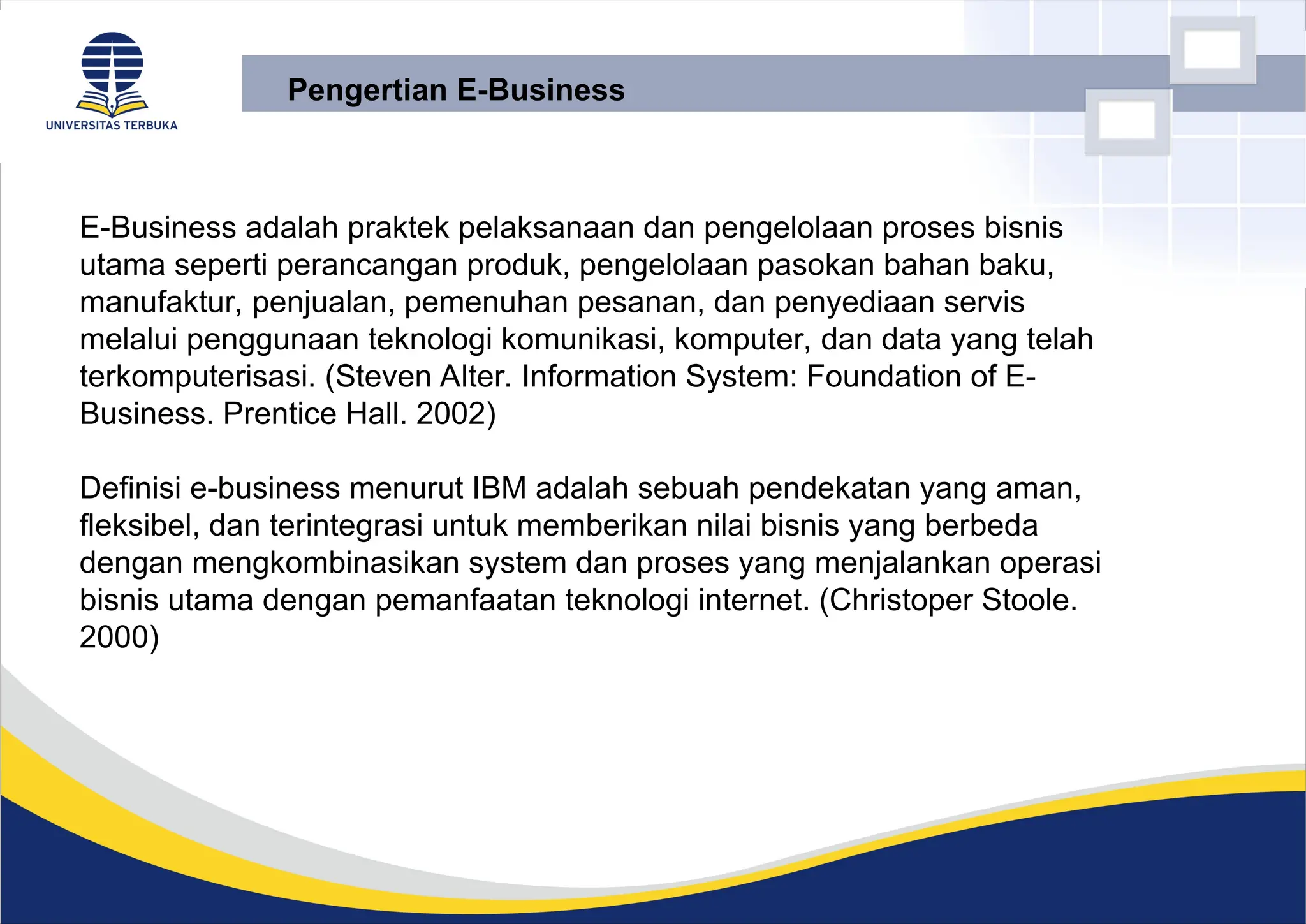 E-Business adalah praktek pelaksanaan dan pengelolaan proses bisnis
utama seperti perancangan produk, pengelolaan pasokan bahan baku,
manufaktur, penjualan, pemenuhan pesanan, dan penyediaan servis
melalui penggunaan teknologi komunikasi, komputer, dan data yang telah
terkomputerisasi. (Steven Alter. Information System: Foundation of E-
Business. Prentice Hall. 2002)
Definisi e-business menurut IBM adalah sebuah pendekatan yang aman,
fleksibel, dan terintegrasi untuk memberikan nilai bisnis yang berbeda
dengan mengkombinasikan system dan proses yang menjalankan operasi
bisnis utama dengan pemanfaatan teknologi internet. (Christoper Stoole.
2000)
Pengertian E-Business
 
