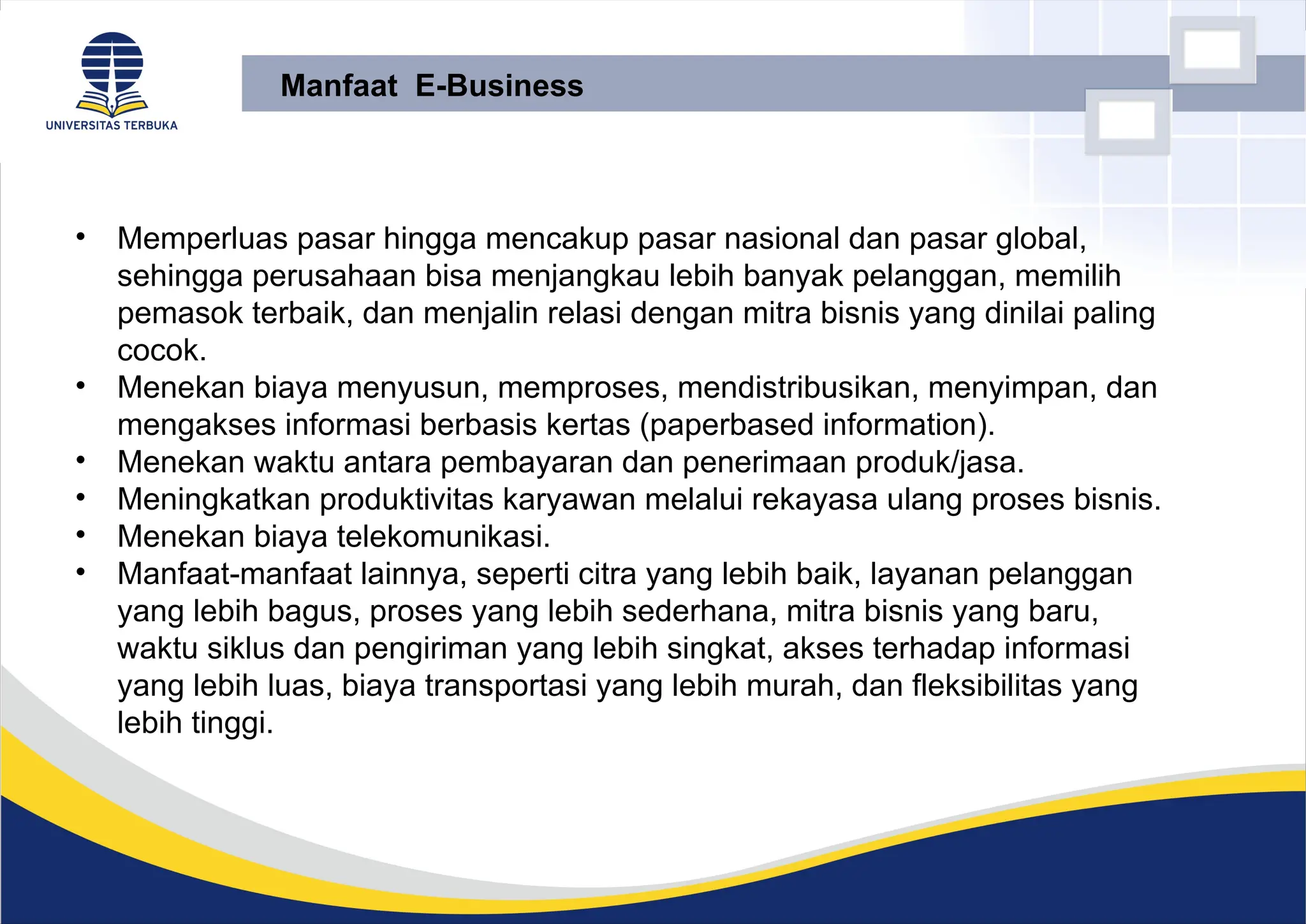 • Memperluas pasar hingga mencakup pasar nasional dan pasar global,
sehingga perusahaan bisa menjangkau lebih banyak pelanggan, memilih
pemasok terbaik, dan menjalin relasi dengan mitra bisnis yang dinilai paling
cocok.
• Menekan biaya menyusun, memproses, mendistribusikan, menyimpan, dan
mengakses informasi berbasis kertas (paperbased information).
• Menekan waktu antara pembayaran dan penerimaan produk/jasa.
• Meningkatkan produktivitas karyawan melalui rekayasa ulang proses bisnis.
• Menekan biaya telekomunikasi.
• Manfaat-manfaat lainnya, seperti citra yang lebih baik, layanan pelanggan
yang lebih bagus, proses yang lebih sederhana, mitra bisnis yang baru,
waktu siklus dan pengiriman yang lebih singkat, akses terhadap informasi
yang lebih luas, biaya transportasi yang lebih murah, dan fleksibilitas yang
lebih tinggi.
Manfaat E-Business
 