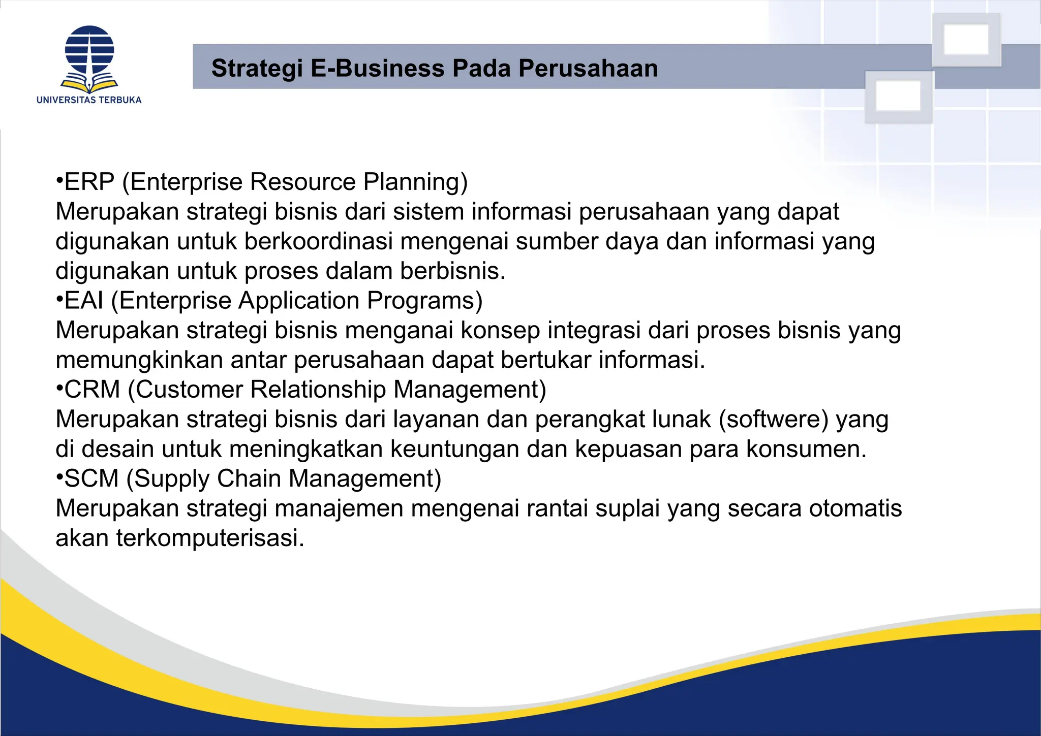 •ERP (Enterprise Resource Planning)
Merupakan strategi bisnis dari sistem informasi perusahaan yang dapat
digunakan untuk berkoordinasi mengenai sumber daya dan informasi yang
digunakan untuk proses dalam berbisnis.
•EAI (Enterprise Application Programs)
Merupakan strategi bisnis menganai konsep integrasi dari proses bisnis yang
memungkinkan antar perusahaan dapat bertukar informasi.
•CRM (Customer Relationship Management)
Merupakan strategi bisnis dari layanan dan perangkat lunak (softwere) yang
di desain untuk meningkatkan keuntungan dan kepuasan para konsumen.
•SCM (Supply Chain Management)
Merupakan strategi manajemen mengenai rantai suplai yang secara otomatis
akan terkomputerisasi.
Strategi E-Business Pada Perusahaan
 