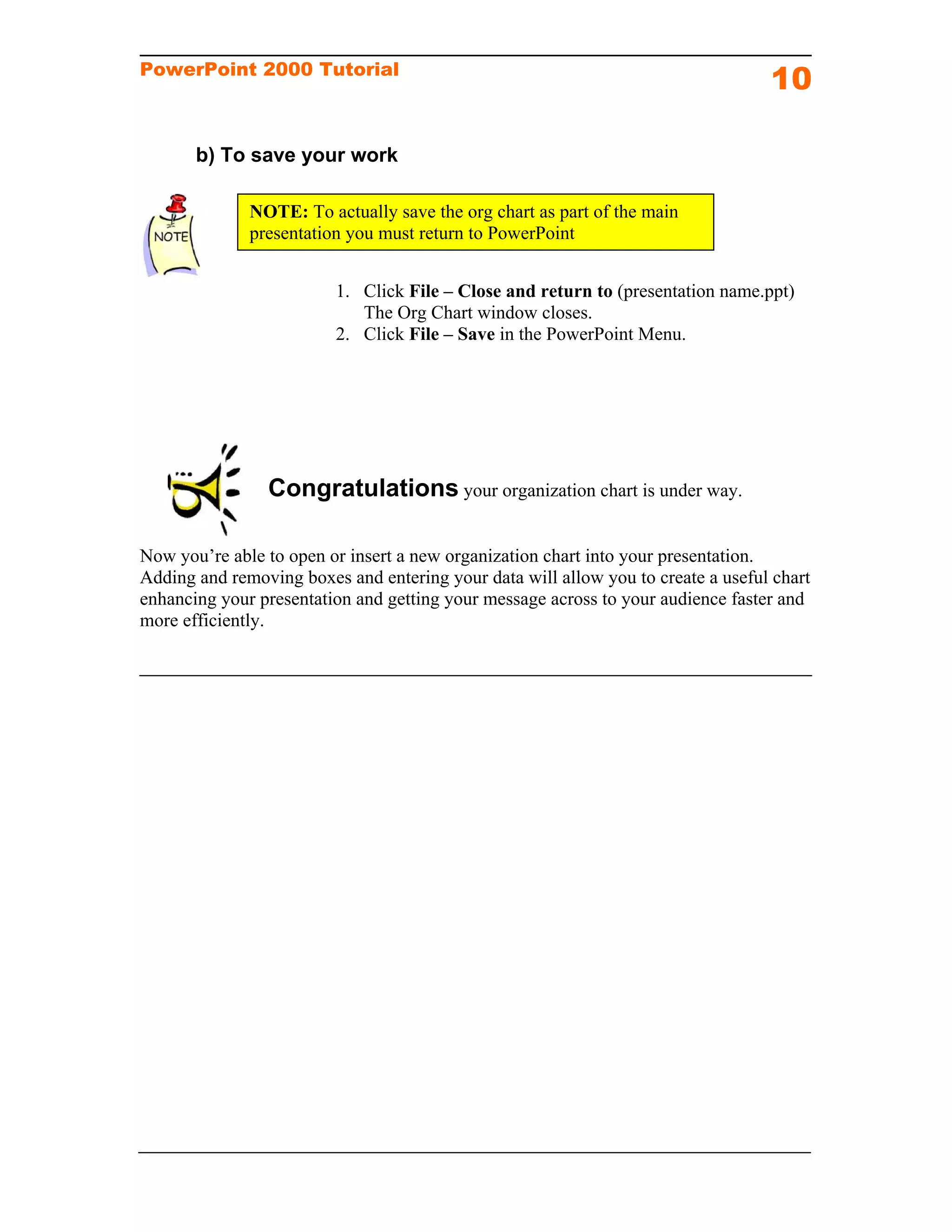 PowerPoint 2000 Tutorial
                                                                                  10

       b) To save your work

              NOTE: To actually save the org chart as part of the main
              presentation you must return to PowerPoint


                         1. Click File – Close and return to (presentation name.ppt)
                            The Org Chart window closes.
                         2. Click File – Save in the PowerPoint Menu.




                Congratulations your organization chart is under way.

Now you’re able to open or insert a new organization chart into your presentation.
Adding and removing boxes and entering your data will allow you to create a useful chart
enhancing your presentation and getting your message across to your audience faster and
more efficiently.
 