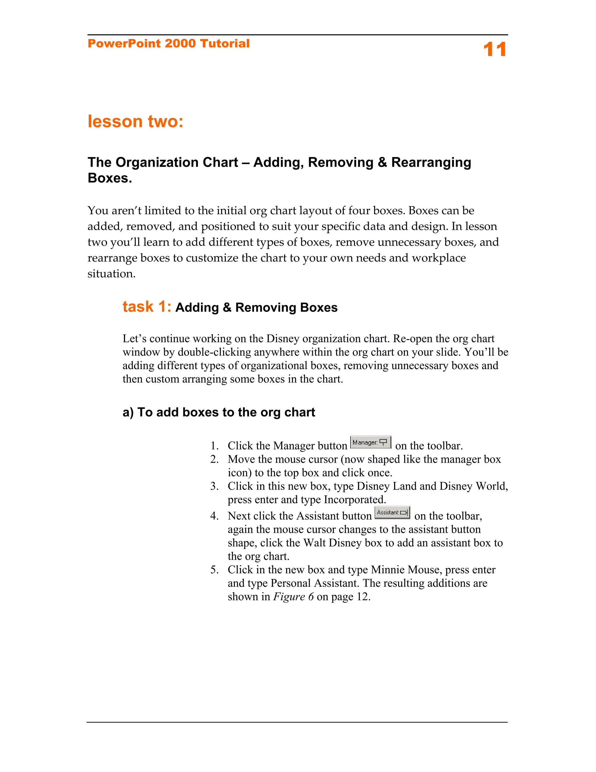 PowerPoint 2000 Tutorial
                                                                                11


lesson two:

The Organization Chart – Adding, Removing & Rearranging
Boxes.

You aren’t limited to the initial org chart layout of four boxes. Boxes can be 
added, removed, and positioned to suit your specific data and design. In lesson 
two you’ll learn to add different types of boxes, remove unnecessary boxes, and 
rearrange boxes to customize the chart to your own needs and workplace 
situation.  

      task 1: Adding & Removing Boxes
      Let’s continue working on the Disney organization chart. Re-open the org chart
      window by double-clicking anywhere within the org chart on your slide. You’ll be
      adding different types of organizational boxes, removing unnecessary boxes and
      then custom arranging some boxes in the chart.

      a) To add boxes to the org chart

                        1. Click the Manager button             on the toolbar.
                        2. Move the mouse cursor (now shaped like the manager box
                           icon) to the top box and click once.
                        3. Click in this new box, type Disney Land and Disney World,
                           press enter and type Incorporated.
                        4. Next click the Assistant button          on the toolbar,
                           again the mouse cursor changes to the assistant button
                           shape, click the Walt Disney box to add an assistant box to
                           the org chart.
                        5. Click in the new box and type Minnie Mouse, press enter
                           and type Personal Assistant. The resulting additions are
                           shown in Figure 6 on page 12.
 