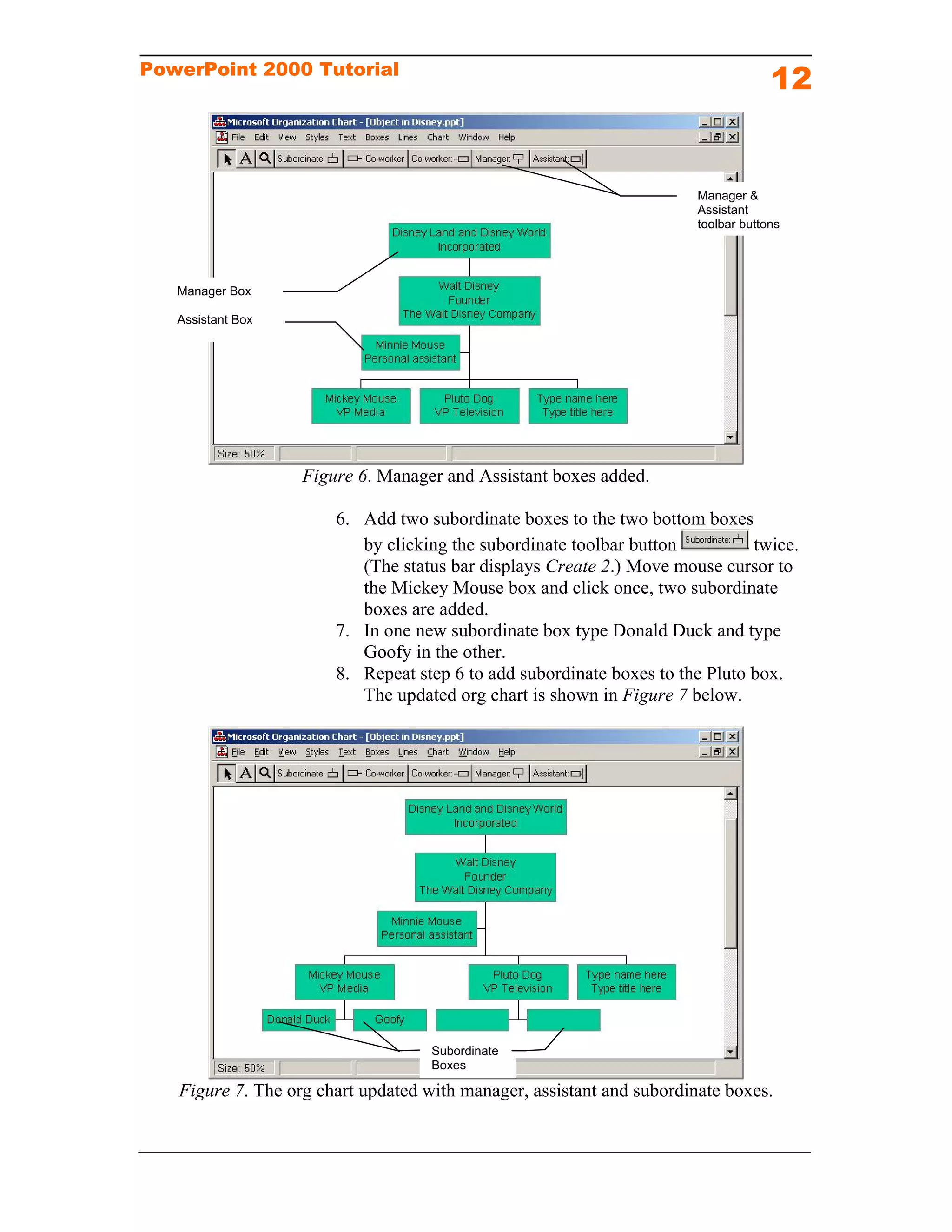 PowerPoint 2000 Tutorial
                                                                                    12


                                                                       Manager &
                                                                       Assistant
                                                                       toolbar buttons




   Manager Box

   Assistant Box




                   Figure 6. Manager and Assistant boxes added.

                       6. Add two subordinate boxes to the two bottom boxes
                          by clicking the subordinate toolbar button          twice.
                          (The status bar displays Create 2.) Move mouse cursor to
                          the Mickey Mouse box and click once, two subordinate
                          boxes are added.
                       7. In one new subordinate box type Donald Duck and type
                          Goofy in the other.
                       8. Repeat step 6 to add subordinate boxes to the Pluto box.
                          The updated org chart is shown in Figure 7 below.




                                    Subordinate
                                    Boxes

   Figure 7. The org chart updated with manager, assistant and subordinate boxes.
 
