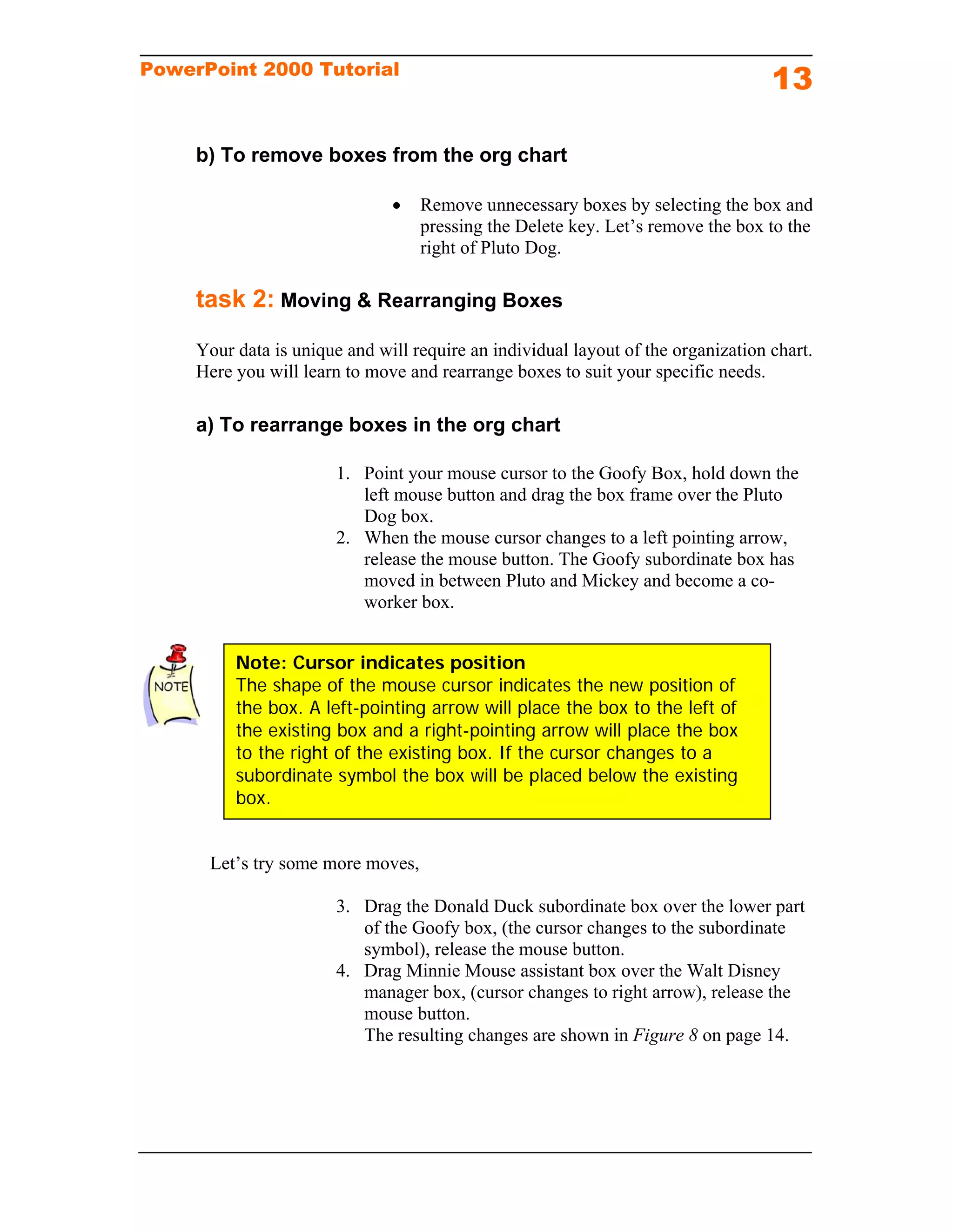 PowerPoint 2000 Tutorial
                                                                                   13

     b) To remove boxes from the org chart

                                  Remove unnecessary boxes by selecting the box and
                                   pressing the Delete key. Let’s remove the box to the
                                   right of Pluto Dog.

     task 2: Moving & Rearranging Boxes
     Your data is unique and will require an individual layout of the organization chart.
     Here you will learn to move and rearrange boxes to suit your specific needs.

     a) To rearrange boxes in the org chart

                        1. Point your mouse cursor to the Goofy Box, hold down the
                           left mouse button and drag the box frame over the Pluto
                           Dog box.
                        2. When the mouse cursor changes to a left pointing arrow,
                           release the mouse button. The Goofy subordinate box has
                           moved in between Pluto and Mickey and become a co-
                           worker box.


          Note: Cursor indicates position
          The shape of the mouse cursor indicates the new position of
          the box. A left-pointing arrow will place the box to the left of
          the existing box and a right-pointing arrow will place the box
          to the right of the existing box. If the cursor changes to a
          subordinate symbol the box will be placed below the existing
          box.


      Let’s try some more moves,

                        3. Drag the Donald Duck subordinate box over the lower part
                           of the Goofy box, (the cursor changes to the subordinate
                           symbol), release the mouse button.
                        4. Drag Minnie Mouse assistant box over the Walt Disney
                           manager box, (cursor changes to right arrow), release the
                           mouse button.
                           The resulting changes are shown in Figure 8 on page 14.
 