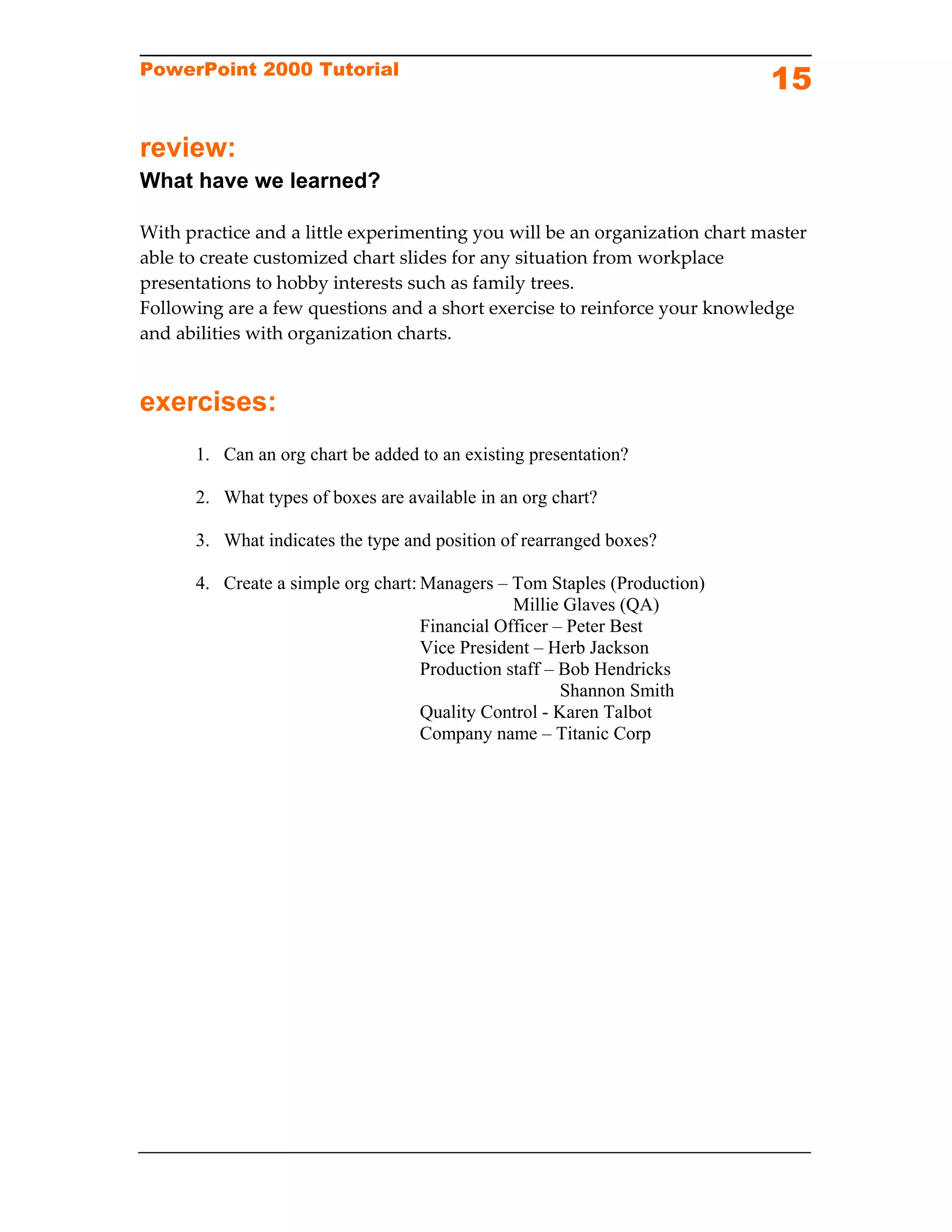 PowerPoint 2000 Tutorial
                                                                             15

review:
What have we learned?

With practice and a little experimenting you will be an organization chart master 
able to create customized chart slides for any situation from workplace 
presentations to hobby interests such as family trees.  
Following are a few questions and a short exercise to reinforce your knowledge 
and abilities with organization charts. 


exercises:
      1. Can an org chart be added to an existing presentation?

      2. What types of boxes are available in an org chart?

      3. What indicates the type and position of rearranged boxes?

      4. Create a simple org chart: Managers – Tom Staples (Production)
                                                Millie Glaves (QA)
                                    Financial Officer – Peter Best
                                    Vice President – Herb Jackson
                                    Production staff – Bob Hendricks
                                                       Shannon Smith
                                    Quality Control - Karen Talbot
                                    Company name – Titanic Corp
 