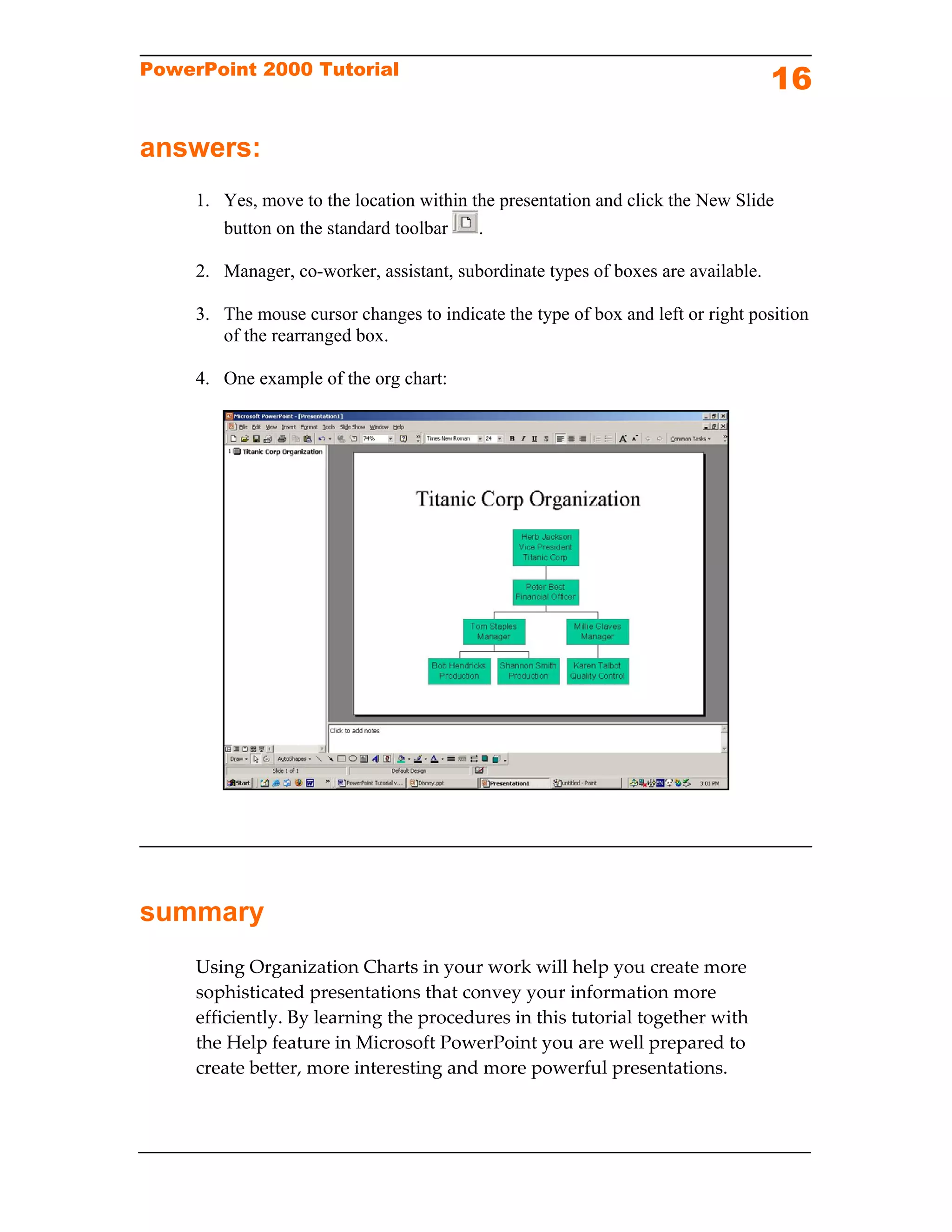 PowerPoint 2000 Tutorial
                                                                                   16

answers:
     1. Yes, move to the location within the presentation and click the New Slide
        button on the standard toolbar    .

     2. Manager, co-worker, assistant, subordinate types of boxes are available.

     3. The mouse cursor changes to indicate the type of box and left or right position
        of the rearranged box.

     4. One example of the org chart:




summary
     Using Organization Charts in your work will help you create more 
     sophisticated presentations that convey your information more 
     efficiently. By learning the procedures in this tutorial together with 
     the Help feature in Microsoft PowerPoint you are well prepared to 
     create better, more interesting and more powerful presentations. 
 